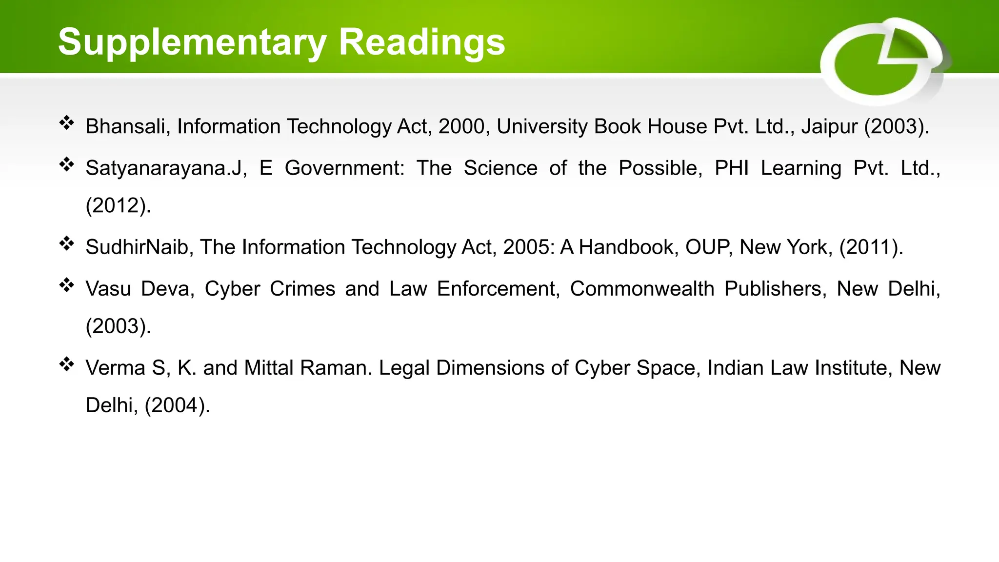 Supplementary Readings
 Bhansali, Information Technology Act, 2000, University Book House Pvt. Ltd., Jaipur (2003).
 Satyanarayana.J, E Government: The Science of the Possible, PHI Learning Pvt. Ltd.,
(2012).
 SudhirNaib, The Information Technology Act, 2005: A Handbook, OUP, New York, (2011).
 Vasu Deva, Cyber Crimes and Law Enforcement, Commonwealth Publishers, New Delhi,
(2003).
 Verma S, K. and Mittal Raman. Legal Dimensions of Cyber Space, Indian Law Institute, New
Delhi, (2004).
 