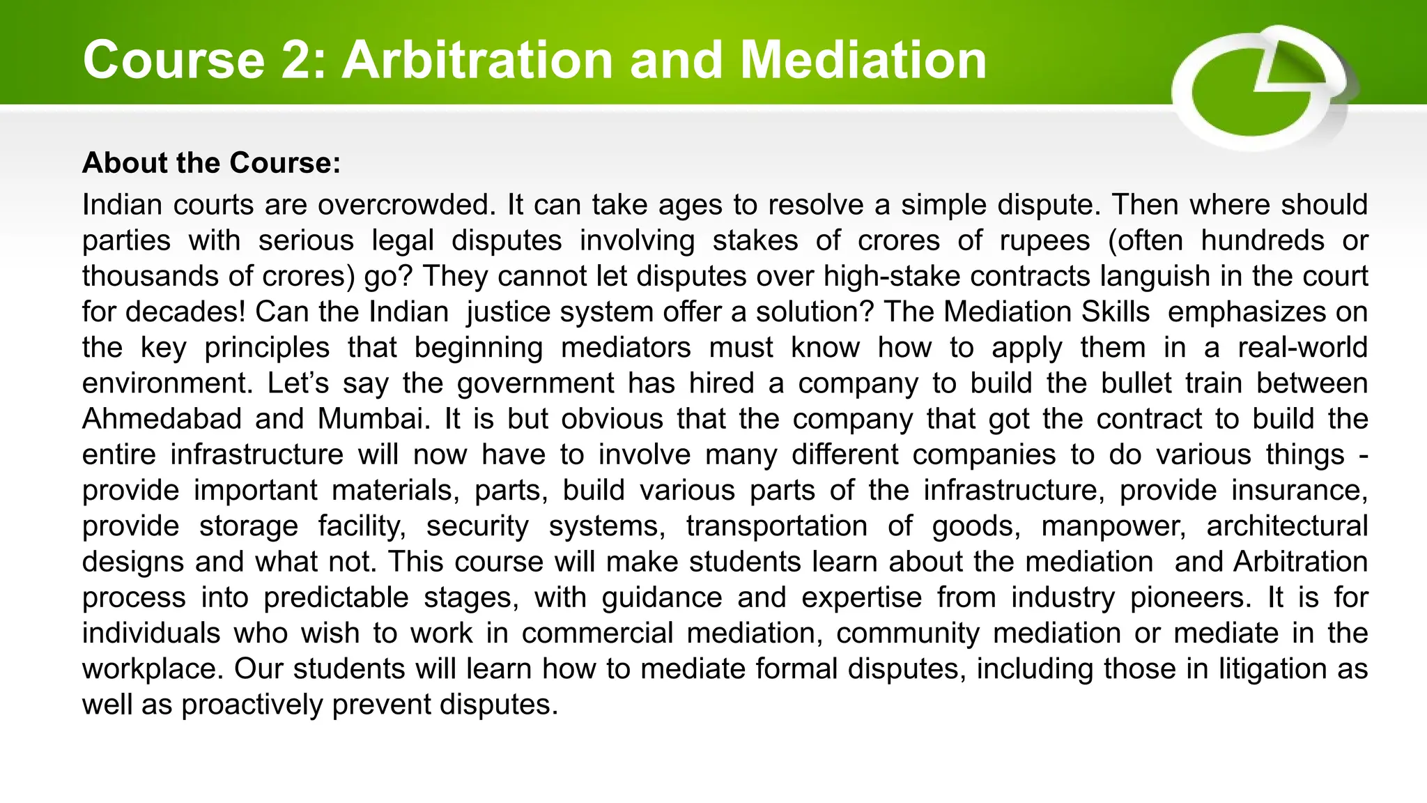Course 2: Arbitration and Mediation
About the Course:
Indian courts are overcrowded. It can take ages to resolve a simple dispute. Then where should
parties with serious legal disputes involving stakes of crores of rupees (often hundreds or
thousands of crores) go? They cannot let disputes over high-stake contracts languish in the court
for decades! Can the Indian justice system offer a solution? The Mediation Skills emphasizes on
the key principles that beginning mediators must know how to apply them in a real-world
environment. Let’s say the government has hired a company to build the bullet train between
Ahmedabad and Mumbai. It is but obvious that the company that got the contract to build the
entire infrastructure will now have to involve many different companies to do various things -
provide important materials, parts, build various parts of the infrastructure, provide insurance,
provide storage facility, security systems, transportation of goods, manpower, architectural
designs and what not. This course will make students learn about the mediation and Arbitration
process into predictable stages, with guidance and expertise from industry pioneers. It is for
individuals who wish to work in commercial mediation, community mediation or mediate in the
workplace. Our students will learn how to mediate formal disputes, including those in litigation as
well as proactively prevent disputes.
 