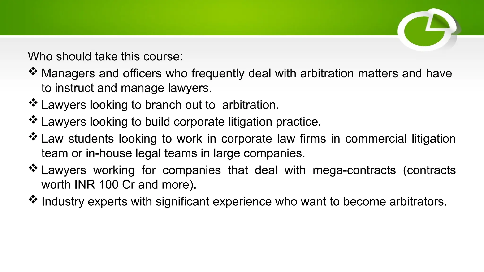 Who should take this course:
 Managers and officers who frequently deal with arbitration matters and have
to instruct and manage lawyers.
 Lawyers looking to branch out to arbitration.
 Lawyers looking to build corporate litigation practice.
 Law students looking to work in corporate law firms in commercial litigation
team or in-house legal teams in large companies.
 Lawyers working for companies that deal with mega-contracts (contracts
worth INR 100 Cr and more).
 Industry experts with significant experience who want to become arbitrators.
 