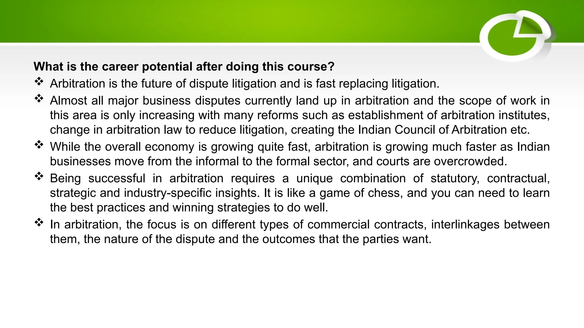 What is the career potential after doing this course?
 Arbitration is the future of dispute litigation and is fast replacing litigation.
 Almost all major business disputes currently land up in arbitration and the scope of work in
this area is only increasing with many reforms such as establishment of arbitration institutes,
change in arbitration law to reduce litigation, creating the Indian Council of Arbitration etc.
 While the overall economy is growing quite fast, arbitration is growing much faster as Indian
businesses move from the informal to the formal sector, and courts are overcrowded.
 Being successful in arbitration requires a unique combination of statutory, contractual,
strategic and industry-specific insights. It is like a game of chess, and you can need to learn
the best practices and winning strategies to do well.
 In arbitration, the focus is on different types of commercial contracts, interlinkages between
them, the nature of the dispute and the outcomes that the parties want.
 