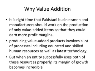 Why Value Addition
• It is right time that Pakistani businessmen and
manufacturers should work on the production
of only value-added items so that they could
earn more profit margins.
• producing value-added products involves a lot
of processes including educated and skilled
human resources as well as latest technology.
• But when an entity successfully uses both of
these resources properly, its margin of growth
becomes incredible.

 