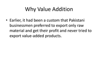 Why Value Addition
• Earlier, it had been a custom that Pakistani
businessmen preferred to export only raw
material and get their profit and never tried to
export value-added products.

 