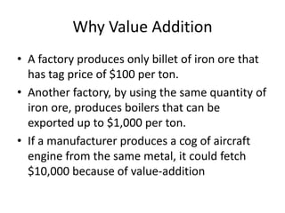 Why Value Addition
• A factory produces only billet of iron ore that
has tag price of $100 per ton.
• Another factory, by using the same quantity of
iron ore, produces boilers that can be
exported up to $1,000 per ton.
• If a manufacturer produces a cog of aircraft
engine from the same metal, it could fetch
$10,000 because of value-addition

 