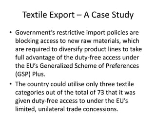 Textile Export – A Case Study
• Government’s restrictive import policies are
blocking access to new raw materials, which
are required to diversify product lines to take
full advantage of the duty-free access under
the EU’s Generalized Scheme of Preferences
(GSP) Plus.
• The country could utilise only three textile
categories out of the total of 73 that it was
given duty-free access to under the EU’s
limited, unilateral trade concessions.

 