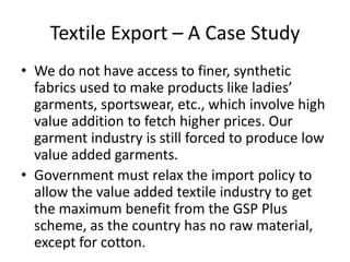 Textile Export – A Case Study
• We do not have access to finer, synthetic
fabrics used to make products like ladies’
garments, sportswear, etc., which involve high
value addition to fetch higher prices. Our
garment industry is still forced to produce low
value added garments.
• Government must relax the import policy to
allow the value added textile industry to get
the maximum benefit from the GSP Plus
scheme, as the country has no raw material,
except for cotton.

 