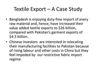 Textile Export – A Case Study
• Bangladesh is enjoying duty-free import of every
raw material and, hence, have increased their
value added textile exports to $26 billion,
compared with Pakistan’s garment exports of
$4.5 billion.
• Chinese investors are interested in relocating
their manufacturing facilities to Pakistan because
of rising labour and other costs in China but they
feel impeded by our restrictive fabric import
regime.

 