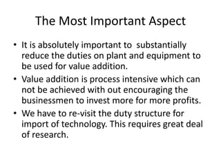The Most Important Aspect
• It is absolutely important to substantially
reduce the duties on plant and equipment to
be used for value addition.
• Value addition is process intensive which can
not be achieved with out encouraging the
businessmen to invest more for more profits.
• We have to re-visit the duty structure for
import of technology. This requires great deal
of research.

 