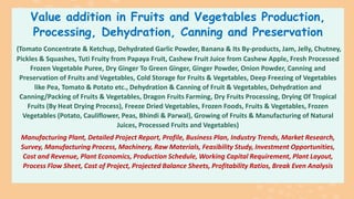 Value addition in Fruits and Vegetables Production,
Processing, Dehydration, Canning and Preservation
(Tomato Concentrate & Ketchup, Dehydrated Garlic Powder, Banana & Its By-products, Jam, Jelly, Chutney,
Pickles & Squashes, Tuti Fruity from Papaya Fruit, Cashew Fruit Juice from Cashew Apple, Fresh Processed
Frozen Vegetable Puree, Dry Ginger To Green Ginger, Ginger Powder, Onion Powder, Canning and
Preservation of Fruits and Vegetables, Cold Storage for Fruits & Vegetables, Deep Freezing of Vegetables
like Pea, Tomato & Potato etc., Dehydration & Canning of Fruit & Vegetables, Dehydration and
Canning/Packing of Fruits & Vegetables, Dragon Fruits Farming, Dry Fruits Processing, Drying Of Tropical
Fruits (By Heat Drying Process), Freeze Dried Vegetables, Frozen Foods, Fruits & Vegetables, Frozen
Vegetables (Potato, Cauliflower, Peas, Bhindi & Parwal), Growing of Fruits & Manufacturing of Natural
Juices, Processed Fruits and Vegetables)
Manufacturing Plant, Detailed Project Report, Profile, Business Plan, Industry Trends, Market Research,
Survey, Manufacturing Process, Machinery, Raw Materials, Feasibility Study, Investment Opportunities,
Cost and Revenue, Plant Economics, Production Schedule, Working Capital Requirement, Plant Layout,
Process Flow Sheet, Cost of Project, Projected Balance Sheets, Profitability Ratios, Break Even Analysis
 