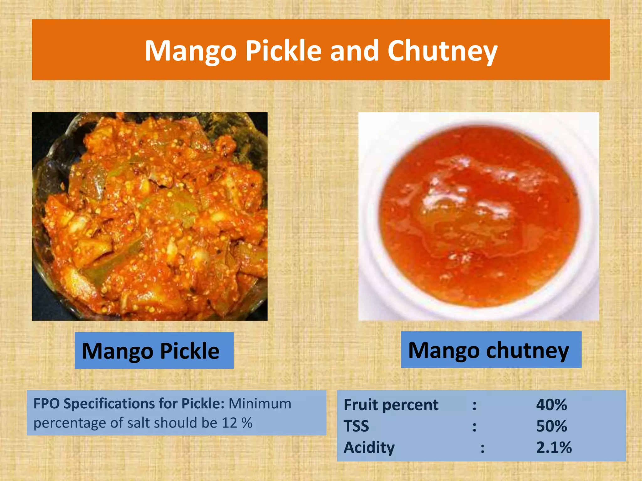 Mango Pickle and Chutney
Mango Pickle Mango chutney
FPO Specifications for Pickle: Minimum
percentage of salt should be 12 %
Fruit percent : 40%
TSS : 50%
Acidity : 2.1%
 