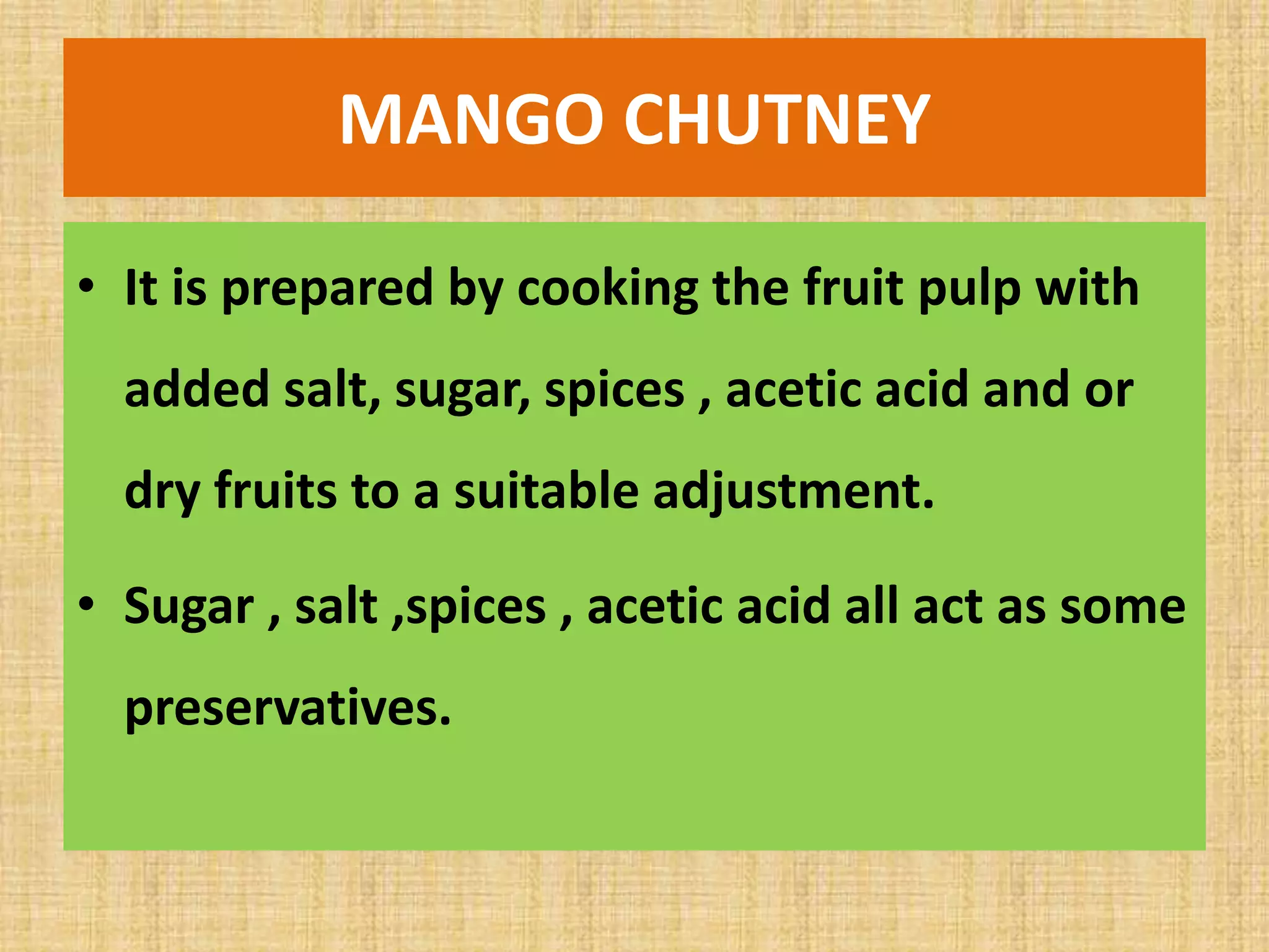 MANGO CHUTNEY
• It is prepared by cooking the fruit pulp with
added salt, sugar, spices , acetic acid and or
dry fruits to a suitable adjustment.
• Sugar , salt ,spices , acetic acid all act as some
preservatives.
 