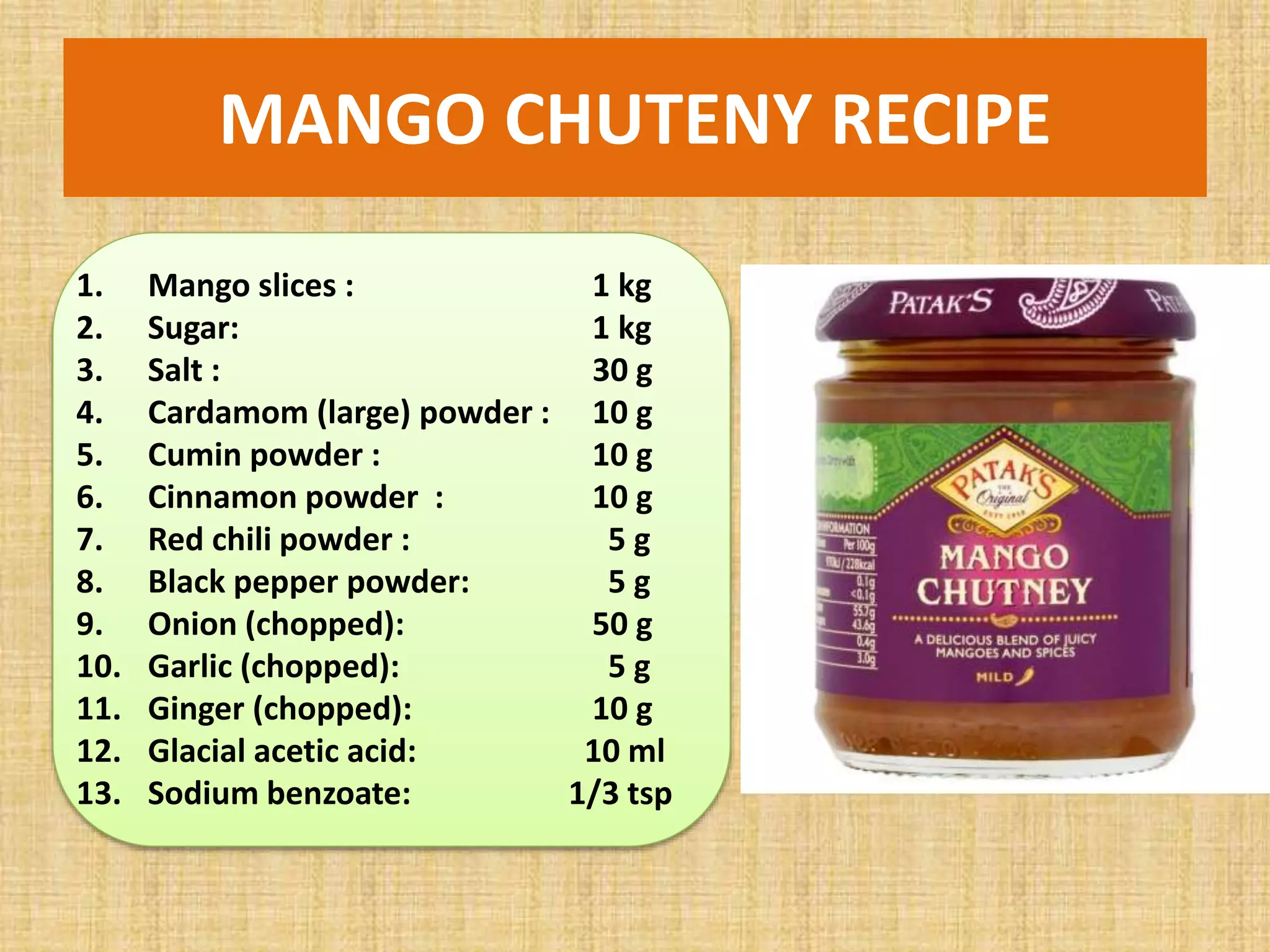 MANGO CHUTENY RECIPE
1. Mango slices : 1 kg
2. Sugar: 1 kg
3. Salt : 30 g
4. Cardamom (large) powder : 10 g
5. Cumin powder : 10 g
6. Cinnamon powder : 10 g
7. Red chili powder : 5 g
8. Black pepper powder: 5 g
9. Onion (chopped): 50 g
10. Garlic (chopped): 5 g
11. Ginger (chopped): 10 g
12. Glacial acetic acid: 10 ml
13. Sodium benzoate: 1/3 tsp
 