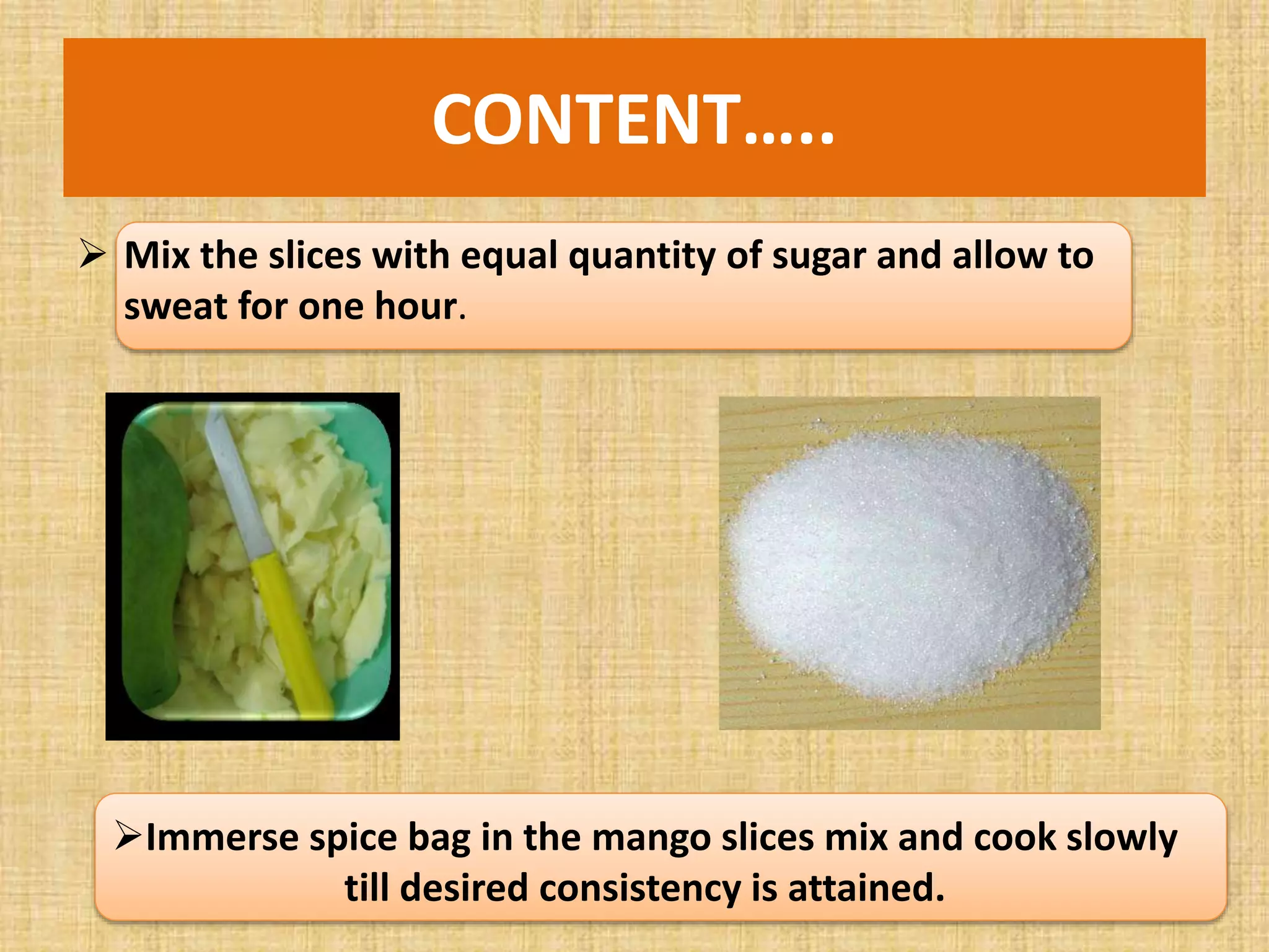 CONTENT…..
 Mix the slices with equal quantity of sugar and allow to
sweat for one hour.
Immerse spice bag in the mango slices mix and cook slowly
till desired consistency is attained.
 