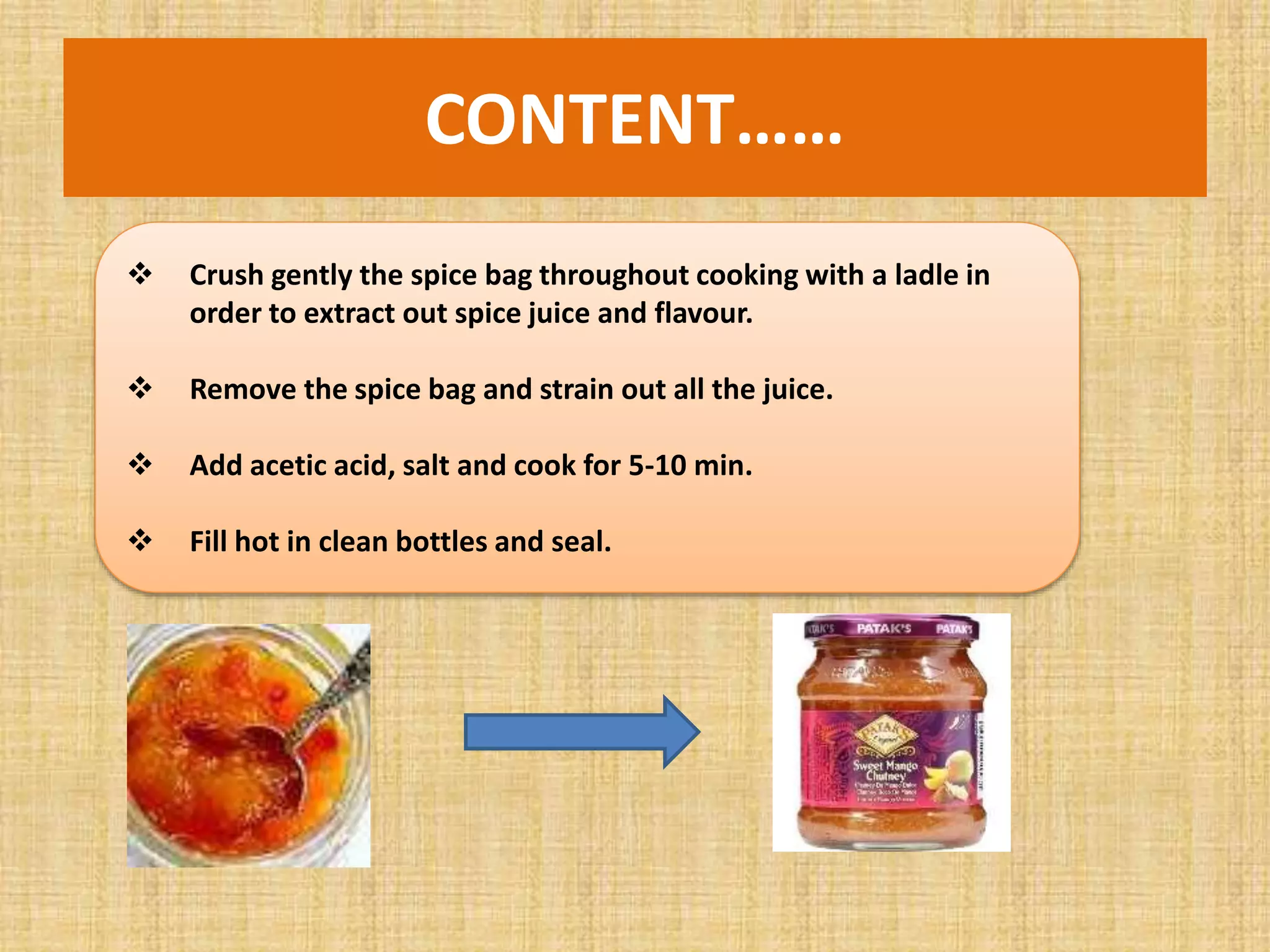  Crush gently the spice bag throughout cooking with a ladle in
order to extract out spice juice and flavour.
 Remove the spice bag and strain out all the juice.
 Add acetic acid, salt and cook for 5-10 min.
 Fill hot in clean bottles and seal.
CONTENT……
 