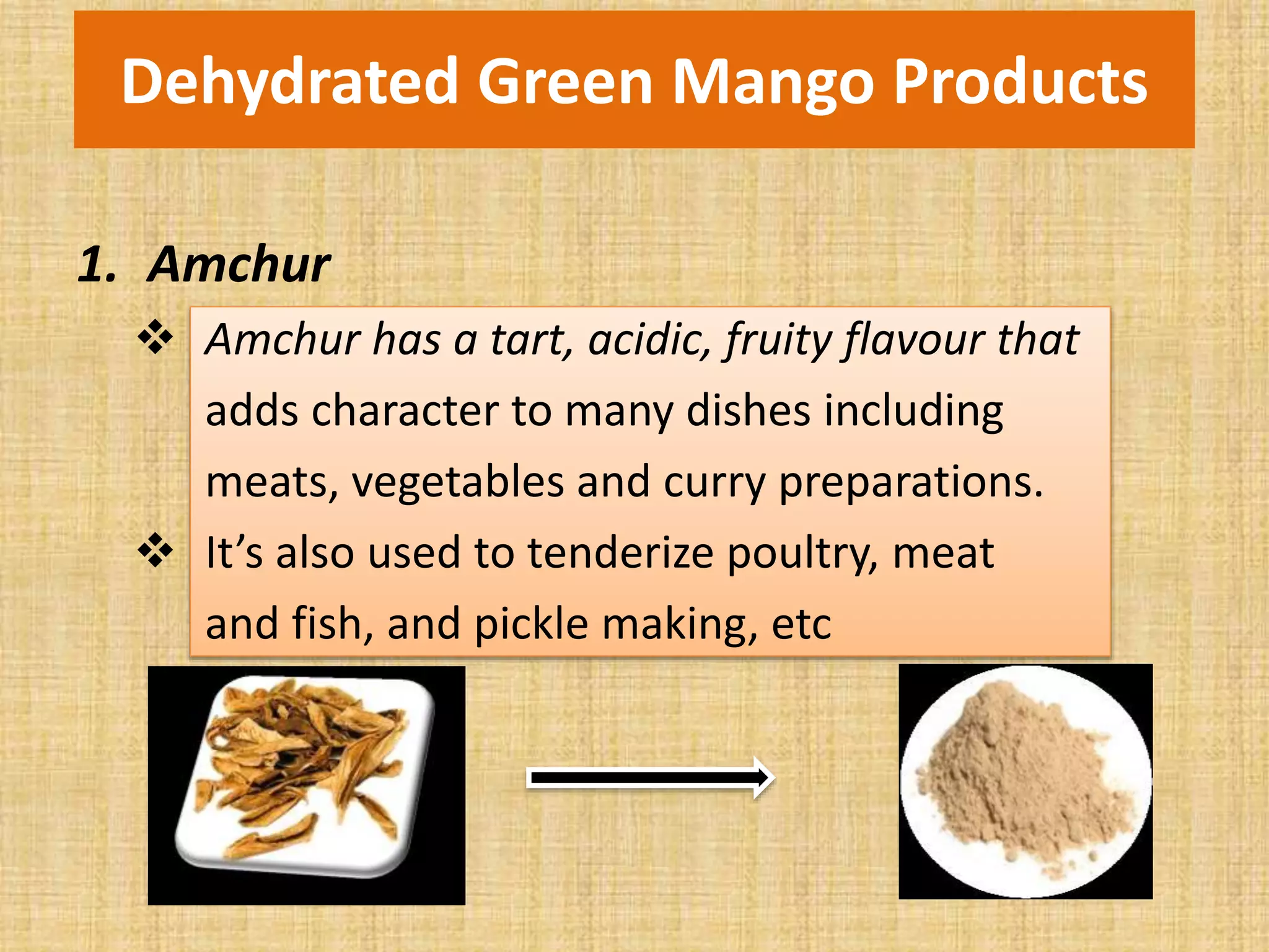 Dehydrated Green Mango Products
1. Amchur
 Amchur has a tart, acidic, fruity flavour that
adds character to many dishes including
meats, vegetables and curry preparations.
 It’s also used to tenderize poultry, meat
and fish, and pickle making, etc
 