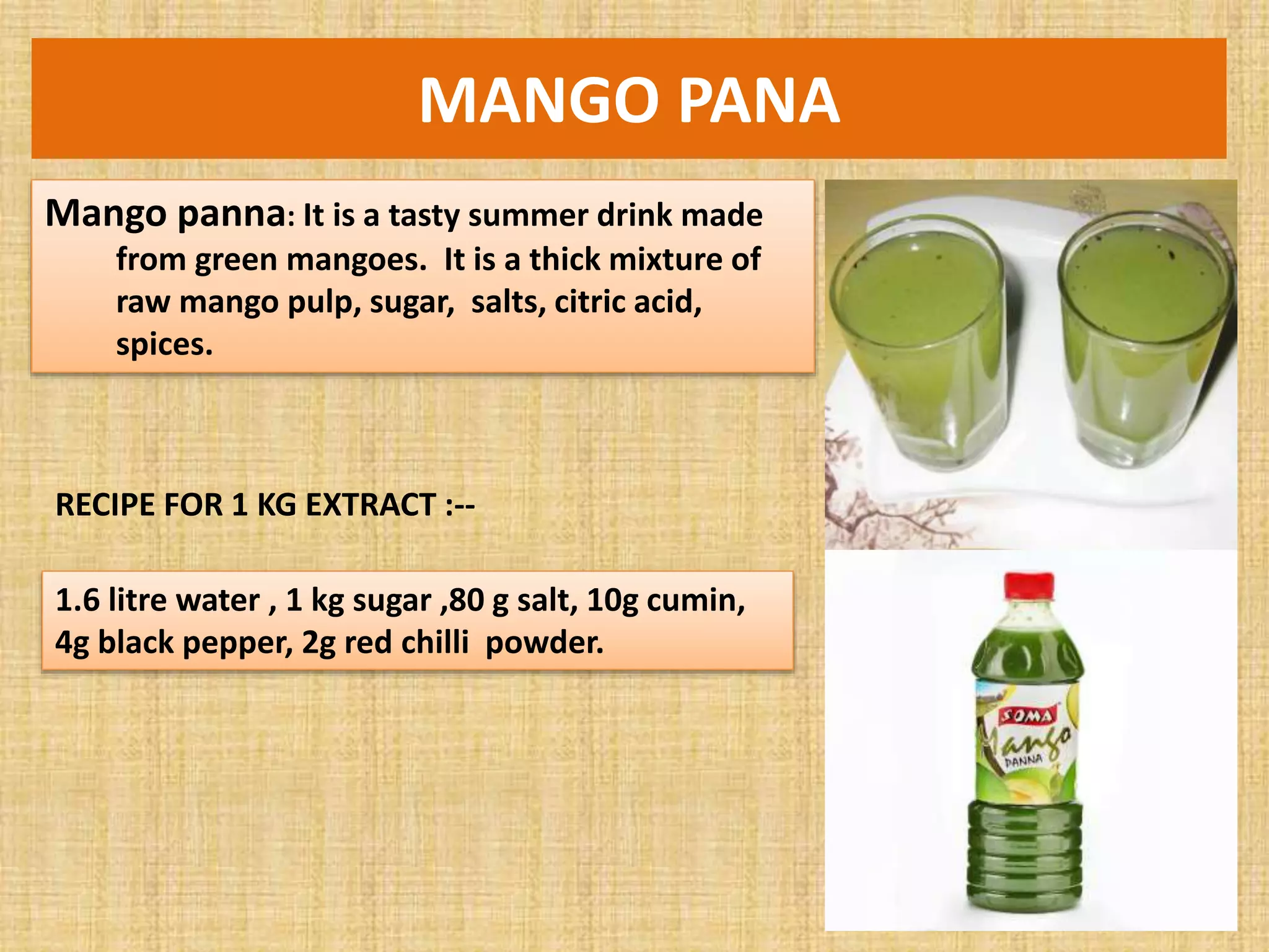 MANGO PANA
Mango panna: It is a tasty summer drink made
from green mangoes. It is a thick mixture of
raw mango pulp, sugar, salts, citric acid,
spices.
RECIPE FOR 1 KG EXTRACT :--
1.6 litre water , 1 kg sugar ,80 g salt, 10g cumin,
4g black pepper, 2g red chilli powder.
 