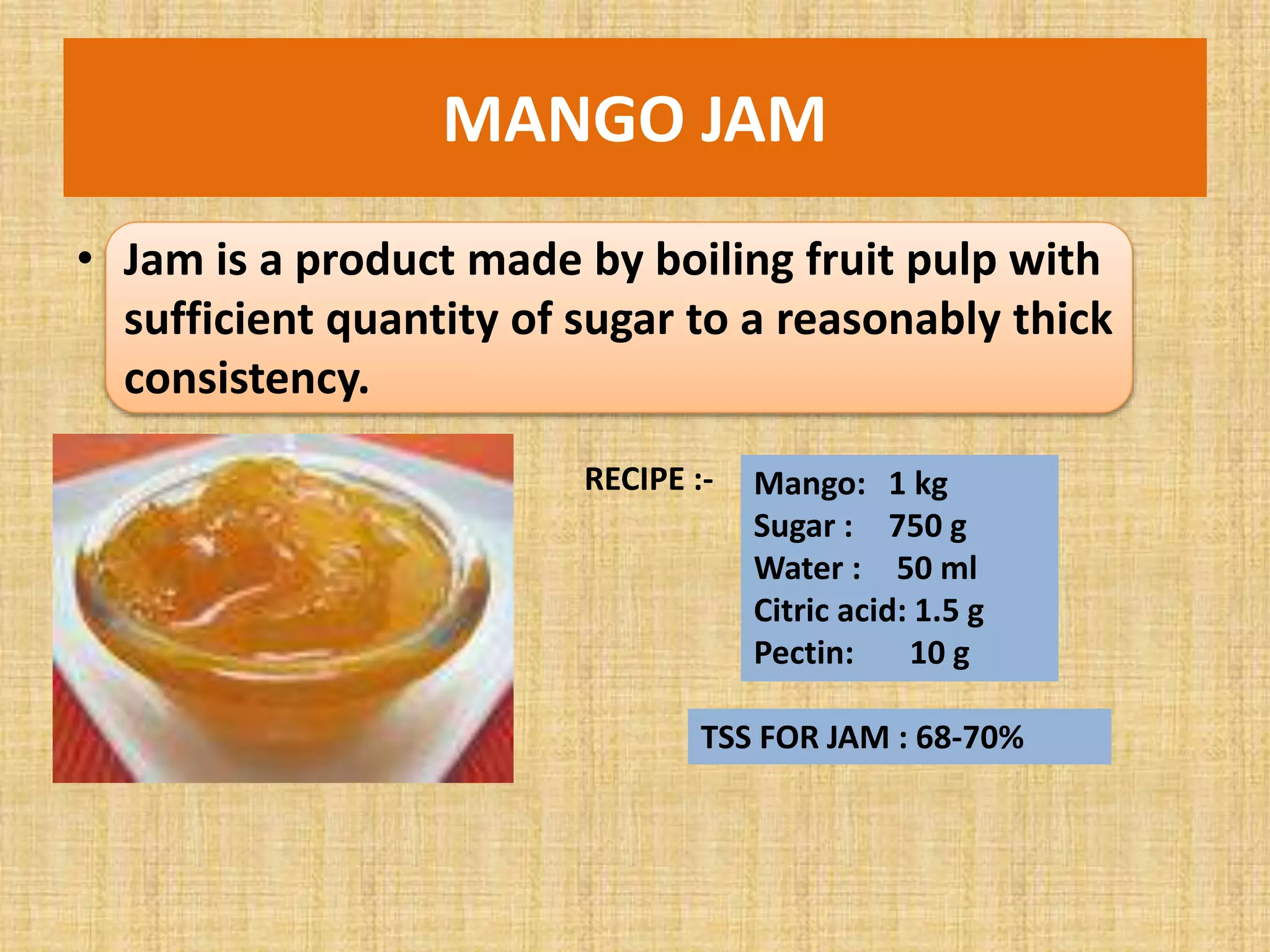 MANGO JAM
• Jam is a product made by boiling fruit pulp with
sufficient quantity of sugar to a reasonably thick
consistency.
RECIPE :- Mango: 1 kg
Sugar : 750 g
Water : 50 ml
Citric acid: 1.5 g
Pectin: 10 g
TSS FOR JAM : 68-70%
 