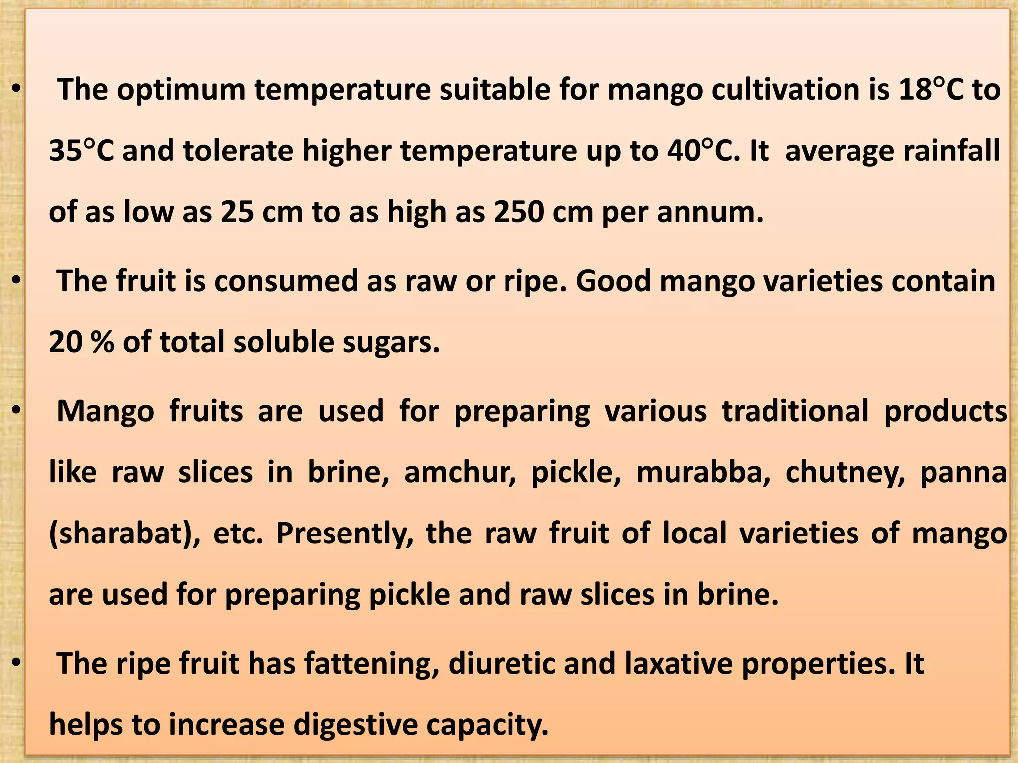 • The optimum temperature suitable for mango cultivation is 18C to
35C and tolerate higher temperature up to 40C. It average rainfall
of as low as 25 cm to as high as 250 cm per annum.
• The fruit is consumed as raw or ripe. Good mango varieties contain
20 % of total soluble sugars.
• Mango fruits are used for preparing various traditional products
like raw slices in brine, amchur, pickle, murabba, chutney, panna
(sharabat), etc. Presently, the raw fruit of local varieties of mango
are used for preparing pickle and raw slices in brine.
• The ripe fruit has fattening, diuretic and laxative properties. It
helps to increase digestive capacity.
 