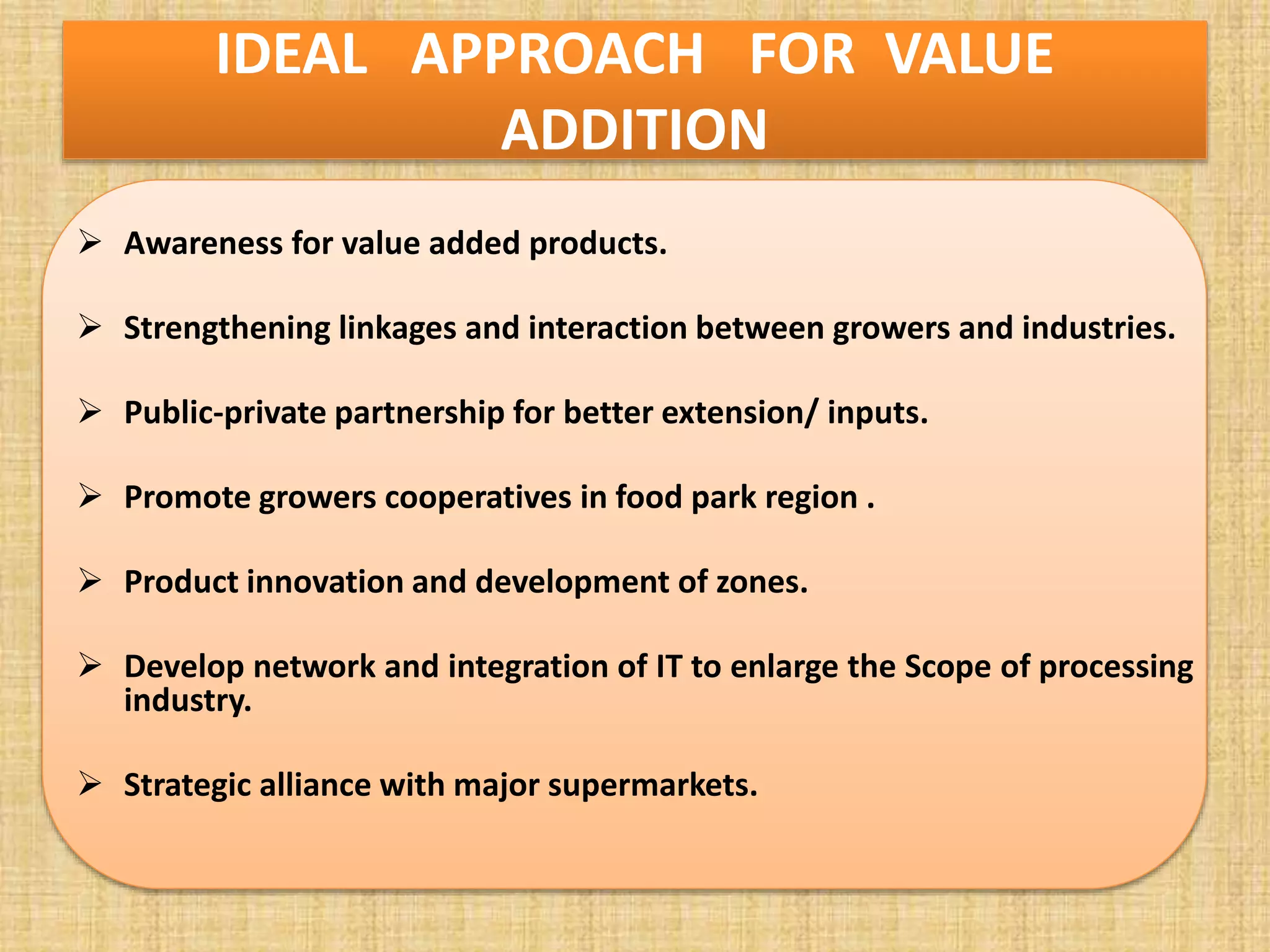 IDEAL APPROACH FOR VALUE
ADDITION
 Awareness for value added products.
 Strengthening linkages and interaction between growers and industries.
 Public-private partnership for better extension/ inputs.
 Promote growers cooperatives in food park region .
 Product innovation and development of zones.
 Develop network and integration of IT to enlarge the Scope of processing
industry.
 Strategic alliance with major supermarkets.
 