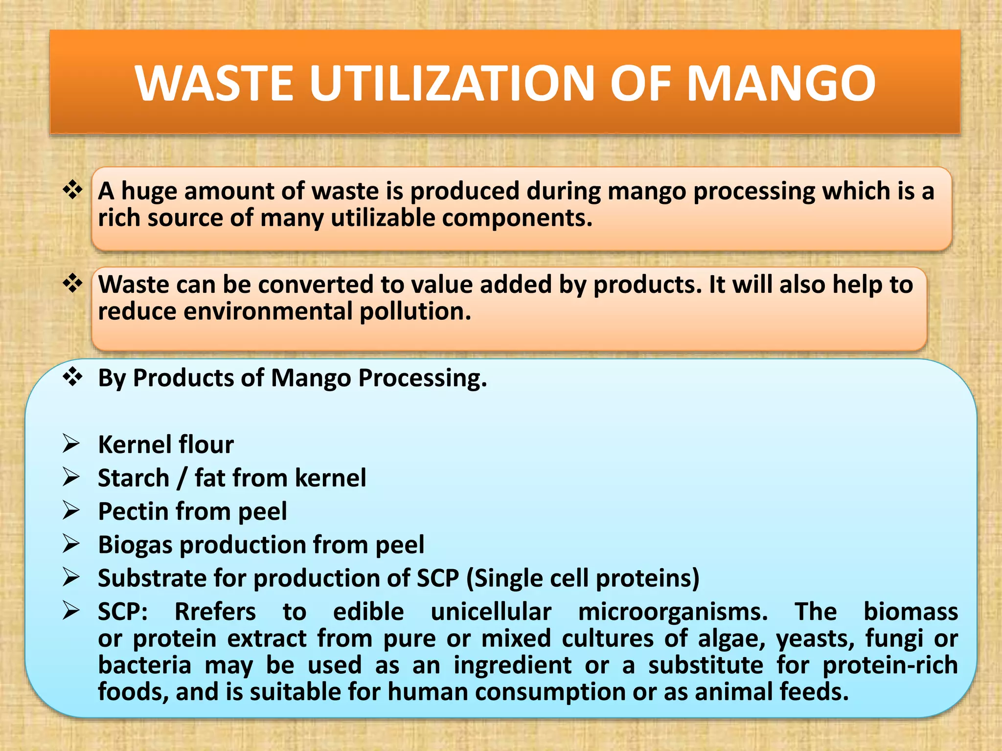 WASTE UTILIZATION OF MANGO
 A huge amount of waste is produced during mango processing which is a
rich source of many utilizable components.
 Waste can be converted to value added by products. It will also help to
reduce environmental pollution.
 By Products of Mango Processing.
 Kernel flour
 Starch / fat from kernel
 Pectin from peel
 Biogas production from peel
 Substrate for production of SCP (Single cell proteins)
 SCP: Rrefers to edible unicellular microorganisms. The biomass
or protein extract from pure or mixed cultures of algae, yeasts, fungi or
bacteria may be used as an ingredient or a substitute for protein-rich
foods, and is suitable for human consumption or as animal feeds.
 