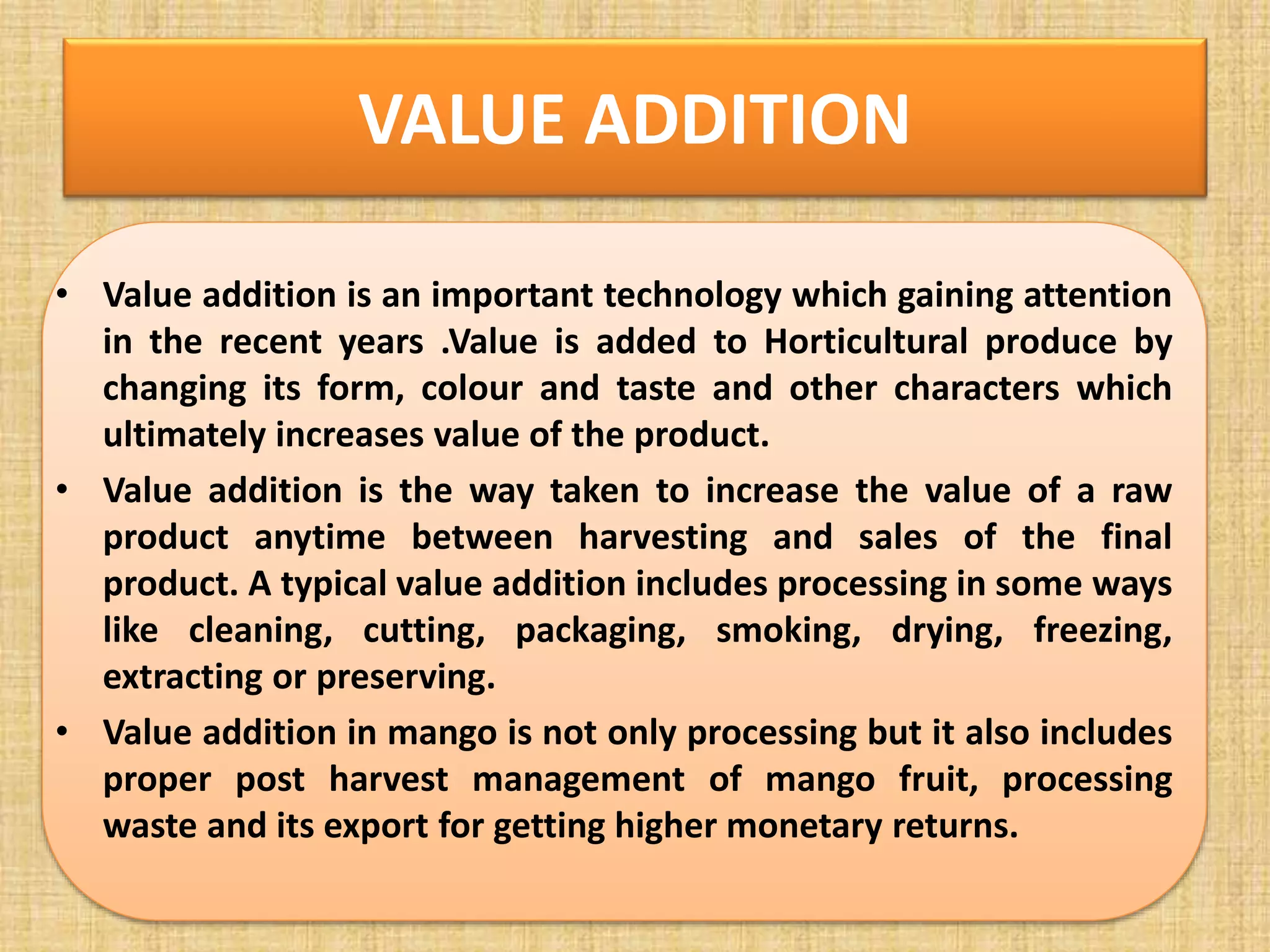 VALUE ADDITION
• Value addition is an important technology which gaining attention
in the recent years .Value is added to Horticultural produce by
changing its form, colour and taste and other characters which
ultimately increases value of the product.
• Value addition is the way taken to increase the value of a raw
product anytime between harvesting and sales of the final
product. A typical value addition includes processing in some ways
like cleaning, cutting, packaging, smoking, drying, freezing,
extracting or preserving.
• Value addition in mango is not only processing but it also includes
proper post harvest management of mango fruit, processing
waste and its export for getting higher monetary returns.
 