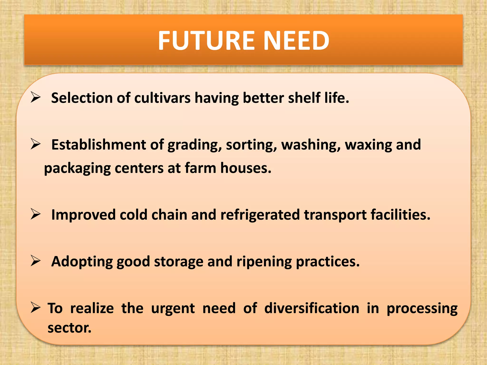 FUTURE NEED
 Selection of cultivars having better shelf life.
 Establishment of grading, sorting, washing, waxing and
packaging centers at farm houses.
 Improved cold chain and refrigerated transport facilities.
 Adopting good storage and ripening practices.
 To realize the urgent need of diversification in processing
sector.
 