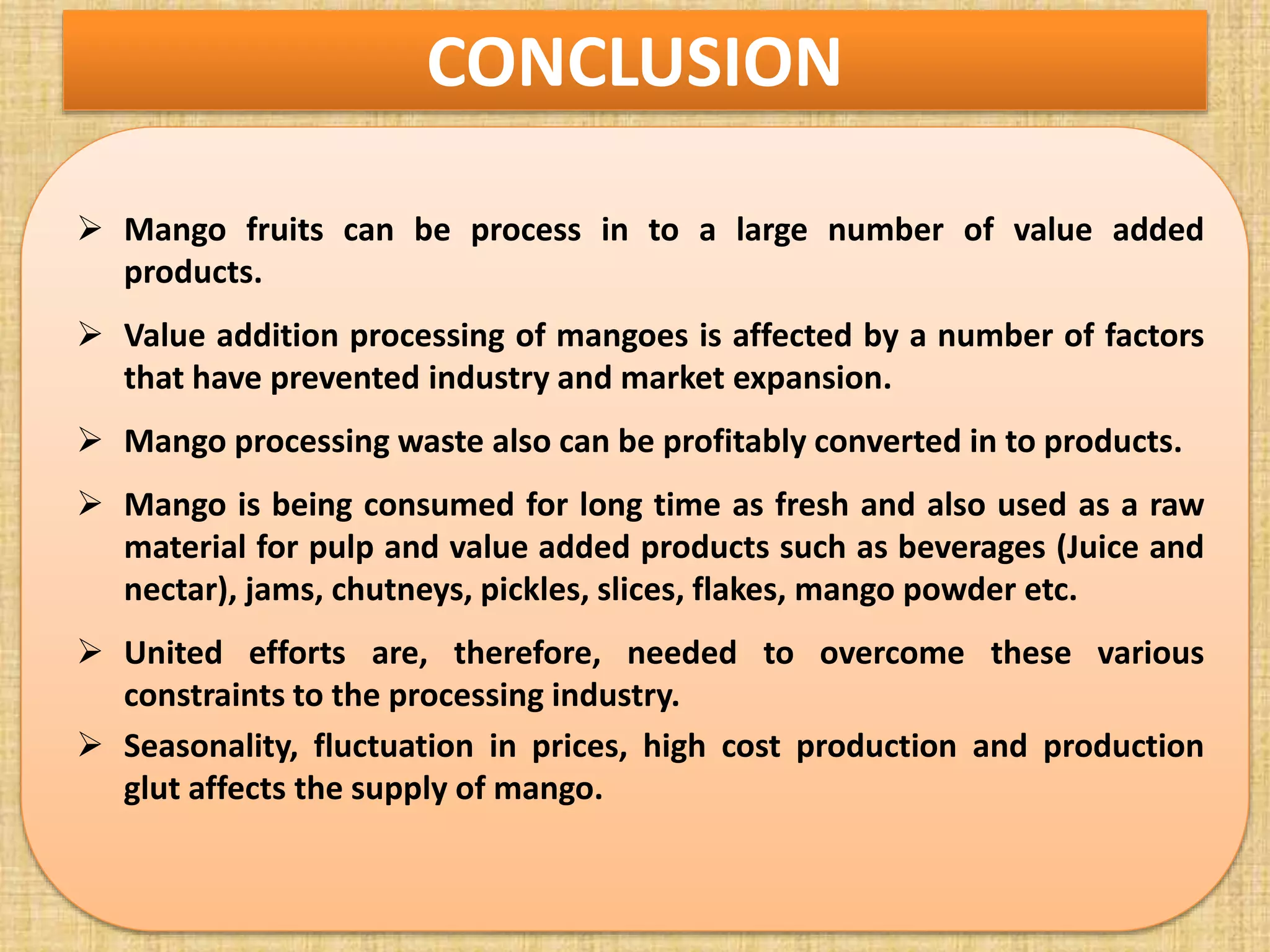 CONCLUSION
 Mango fruits can be process in to a large number of value added
products.
 Value addition processing of mangoes is affected by a number of factors
that have prevented industry and market expansion.
 Mango processing waste also can be profitably converted in to products.
 Mango is being consumed for long time as fresh and also used as a raw
material for pulp and value added products such as beverages (Juice and
nectar), jams, chutneys, pickles, slices, flakes, mango powder etc.
 United efforts are, therefore, needed to overcome these various
constraints to the processing industry.
 Seasonality, fluctuation in prices, high cost production and production
glut affects the supply of mango.
 