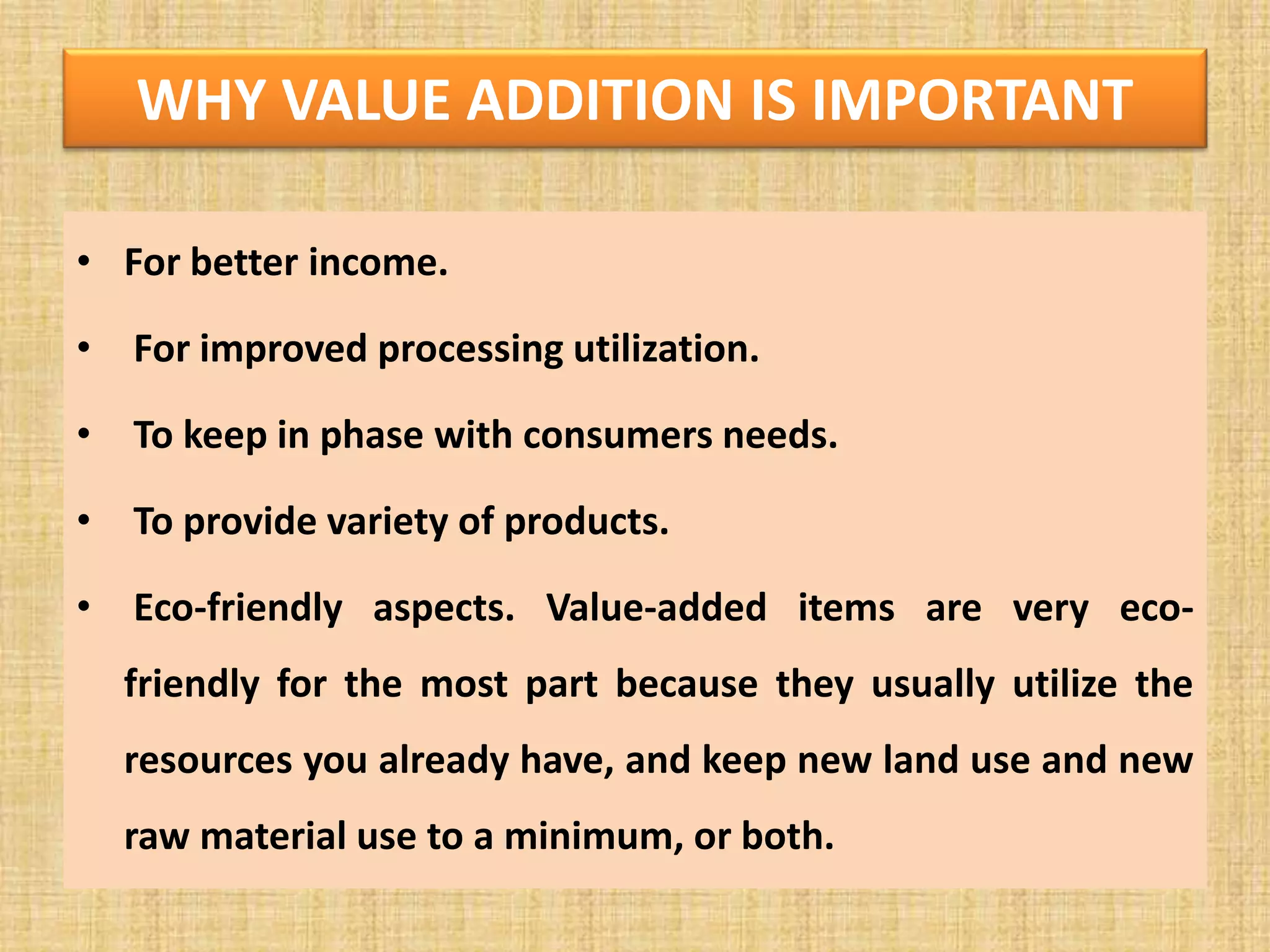 WHY VALUE ADDITION IS IMPORTANT
• For better income.
• For improved processing utilization.
• To keep in phase with consumers needs.
• To provide variety of products.
• Eco-friendly aspects. Value-added items are very eco-
friendly for the most part because they usually utilize the
resources you already have, and keep new land use and new
raw material use to a minimum, or both.
 
