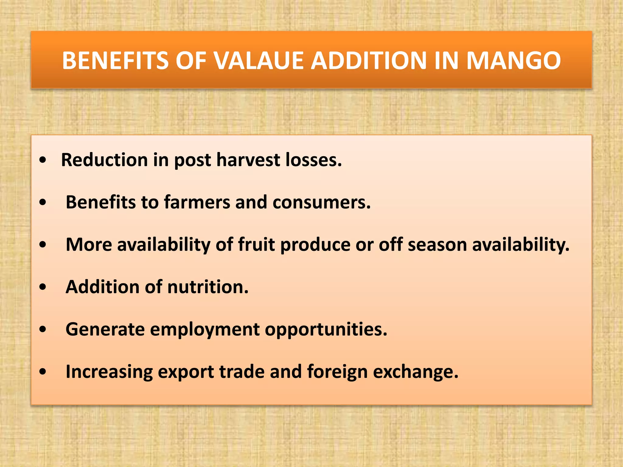 BENEFITS OF VALAUE ADDITION IN MANGO
• Reduction in post harvest losses.
• Benefits to farmers and consumers.
• More availability of fruit produce or off season availability.
• Addition of nutrition.
• Generate employment opportunities.
• Increasing export trade and foreign exchange.
 