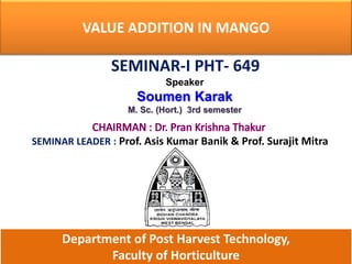 VALUE ADDITION IN MANGO
SEMINAR-I PHT- 649
Speaker
Soumen Karak
M. Sc. (Hort.) 3rd semester
SEMINAR LEADER : Prof. Asis Kumar Banik & Prof. Surajit Mitra
Department of Post Harvest Technology,
Faculty of Horticulture
 