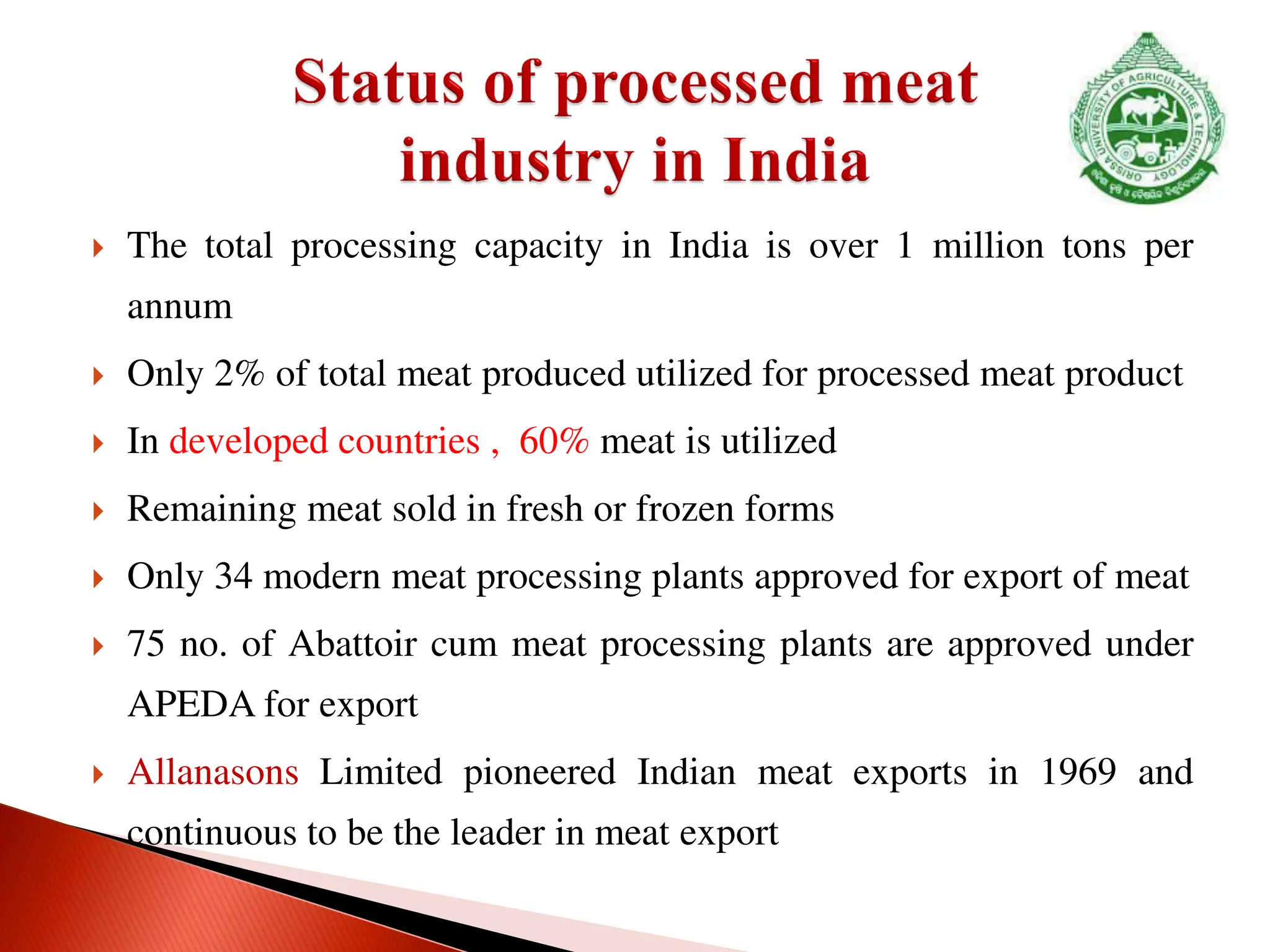  The total processing capacity in India is over 1 million tons per
annum
 Only 2% of total meat produced utilized for processed meat product
 In developed countries , 60% meat is utilized
 Remaining meat sold in fresh or frozen forms
 Only 34 modern meat processing plants approved for export of meat
 75 no. of Abattoir cum meat processing plants are approved under
APEDA for export
 Allanasons Limited pioneered Indian meat exports in 1969 and
continuous to be the leader in meat export
 