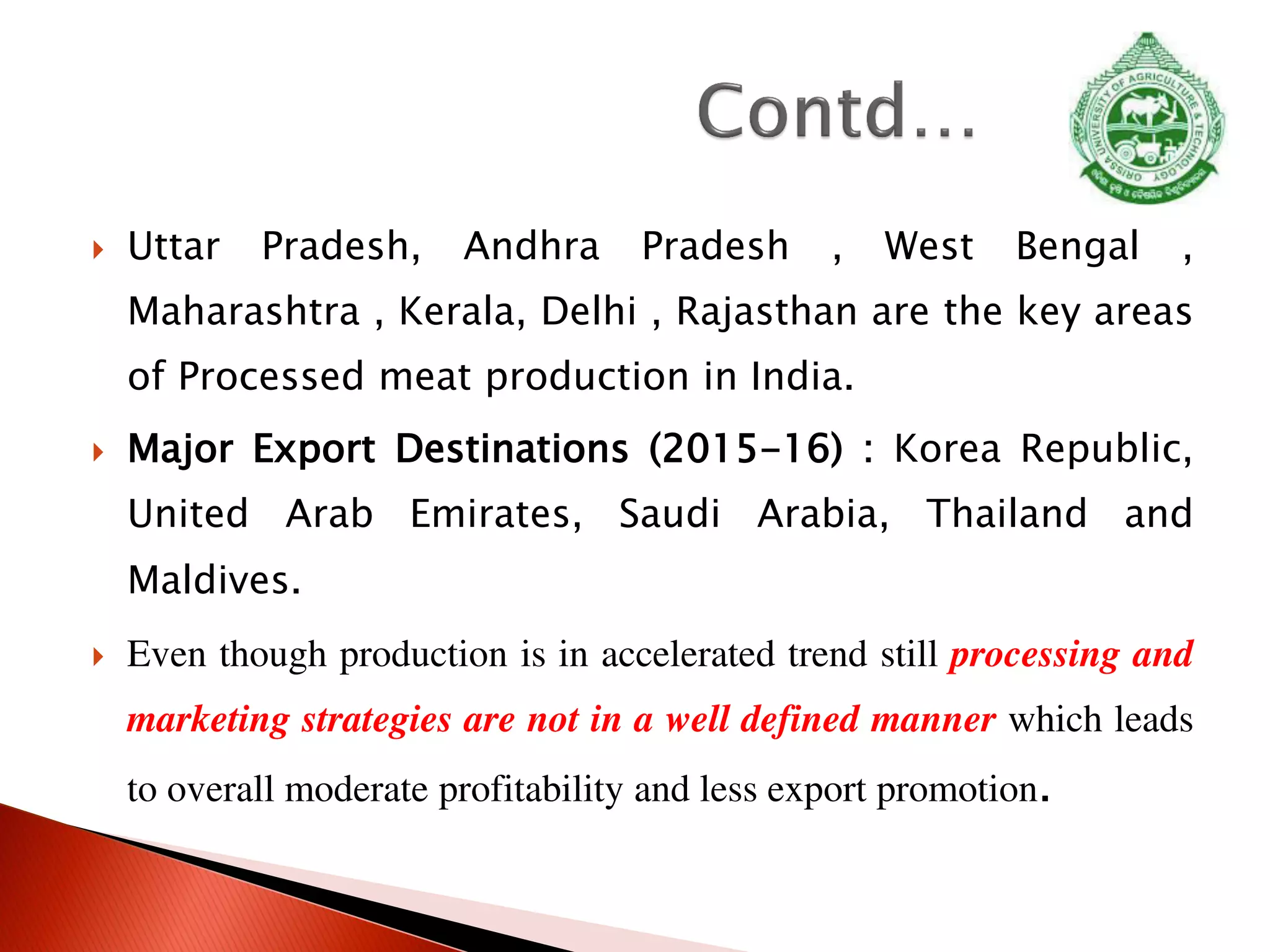  Uttar Pradesh, Andhra Pradesh , West Bengal ,
Maharashtra , Kerala, Delhi , Rajasthan are the key areas
of Processed meat production in India.
 Major Export Destinations (2015-16) : Korea Republic,
United Arab Emirates, Saudi Arabia, Thailand and
Maldives.
 Even though production is in accelerated trend still processing and
marketing strategies are not in a well defined manner which leads
to overall moderate profitability and less export promotion.
 