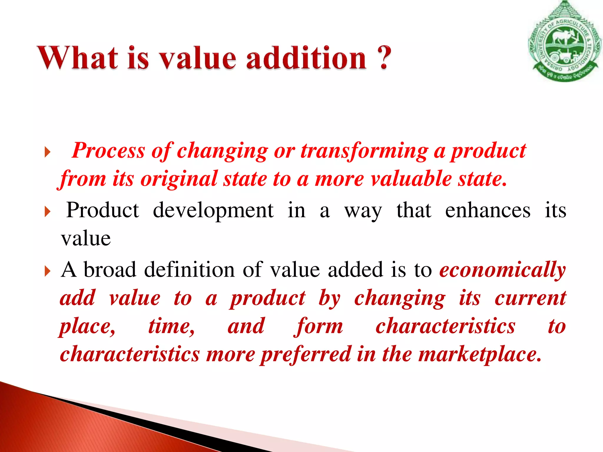  Process of changing or transforming a product
from its original state to a more valuable state.
 Product development in a way that enhances its
value
 A broad definition of value added is to economically
add value to a product by changing its current
place, time, and form characteristics to
characteristics more preferred in the marketplace.
 