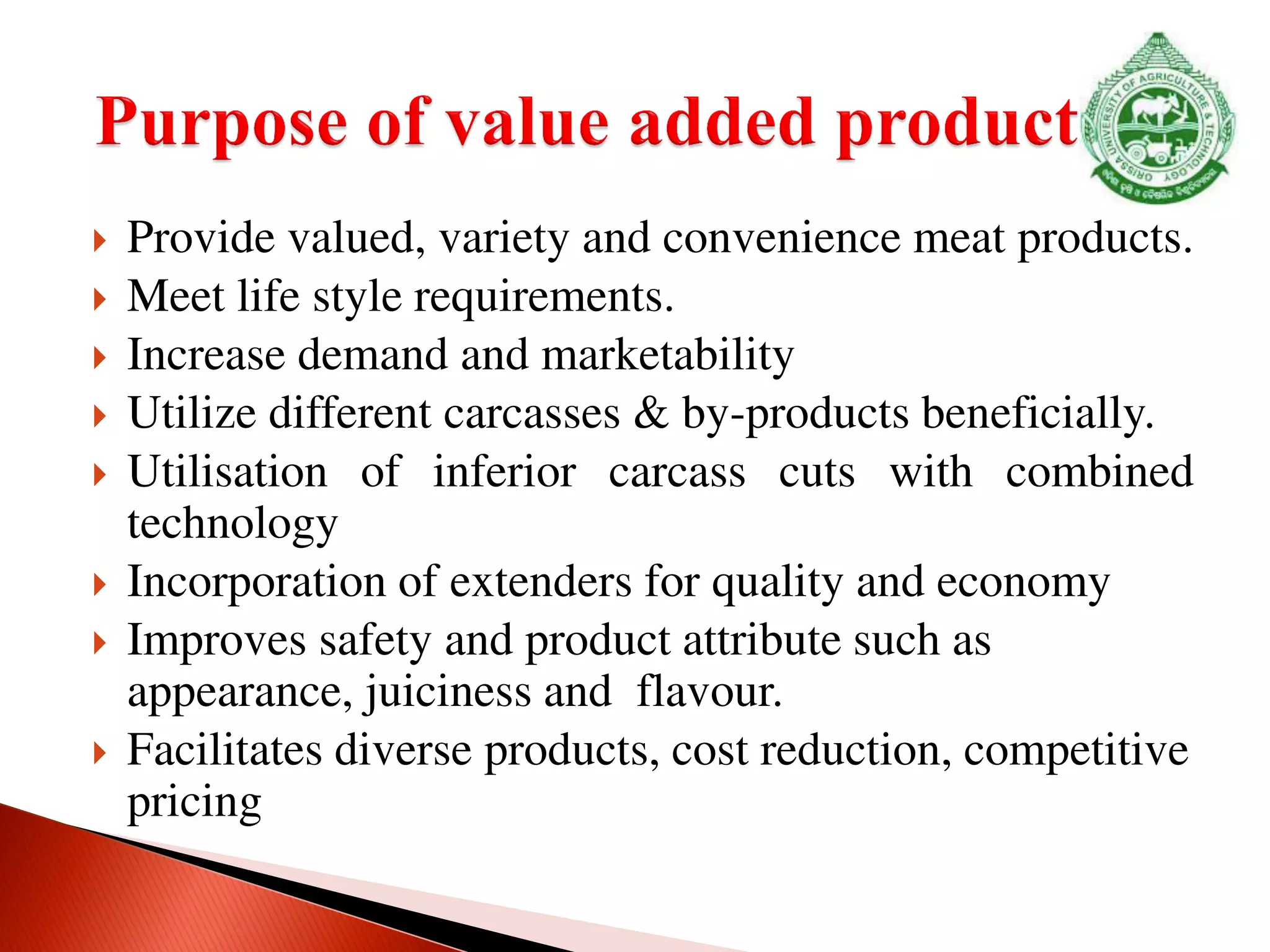  Provide valued, variety and convenience meat products.
 Meet life style requirements.
 Increase demand and marketability
 Utilize different carcasses & by-products beneficially.
 Utilisation of inferior carcass cuts with combined
technology
 Incorporation of extenders for quality and economy
 Improves safety and product attribute such as
appearance, juiciness and flavour.
 Facilitates diverse products, cost reduction, competitive
pricing
 
