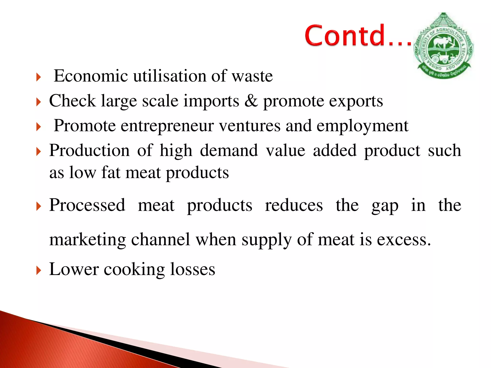 Economic utilisation of waste
 Check large scale imports & promote exports
 Promote entrepreneur ventures and employment
 Production of high demand value added product such
as low fat meat products
 Processed meat products reduces the gap in the
marketing channel when supply of meat is excess.
 Lower cooking losses
 