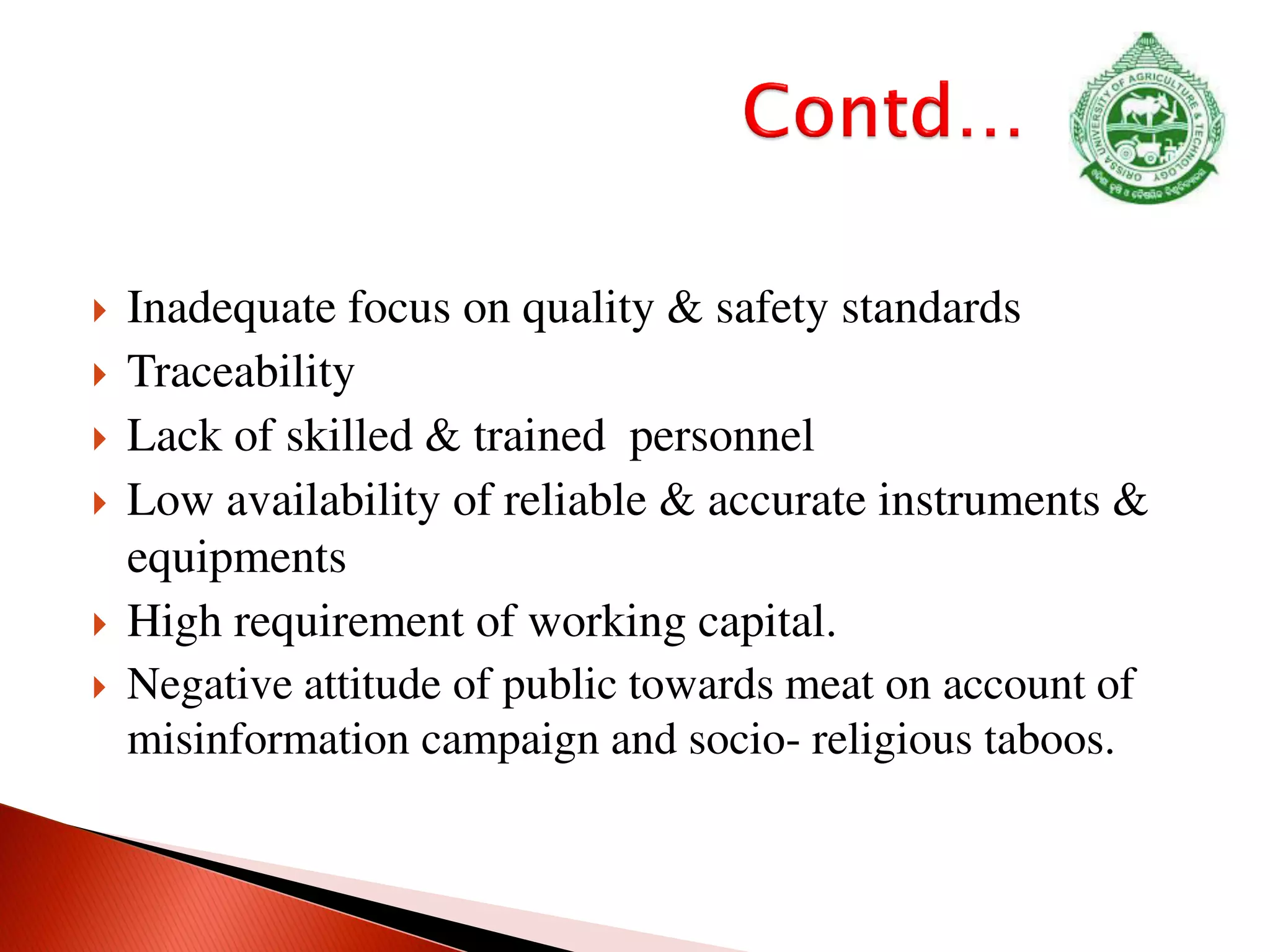  Inadequate focus on quality & safety standards
 Traceability
 Lack of skilled & trained personnel
 Low availability of reliable & accurate instruments &
equipments
 High requirement of working capital.
 Negative attitude of public towards meat on account of
misinformation campaign and socio- religious taboos.
 