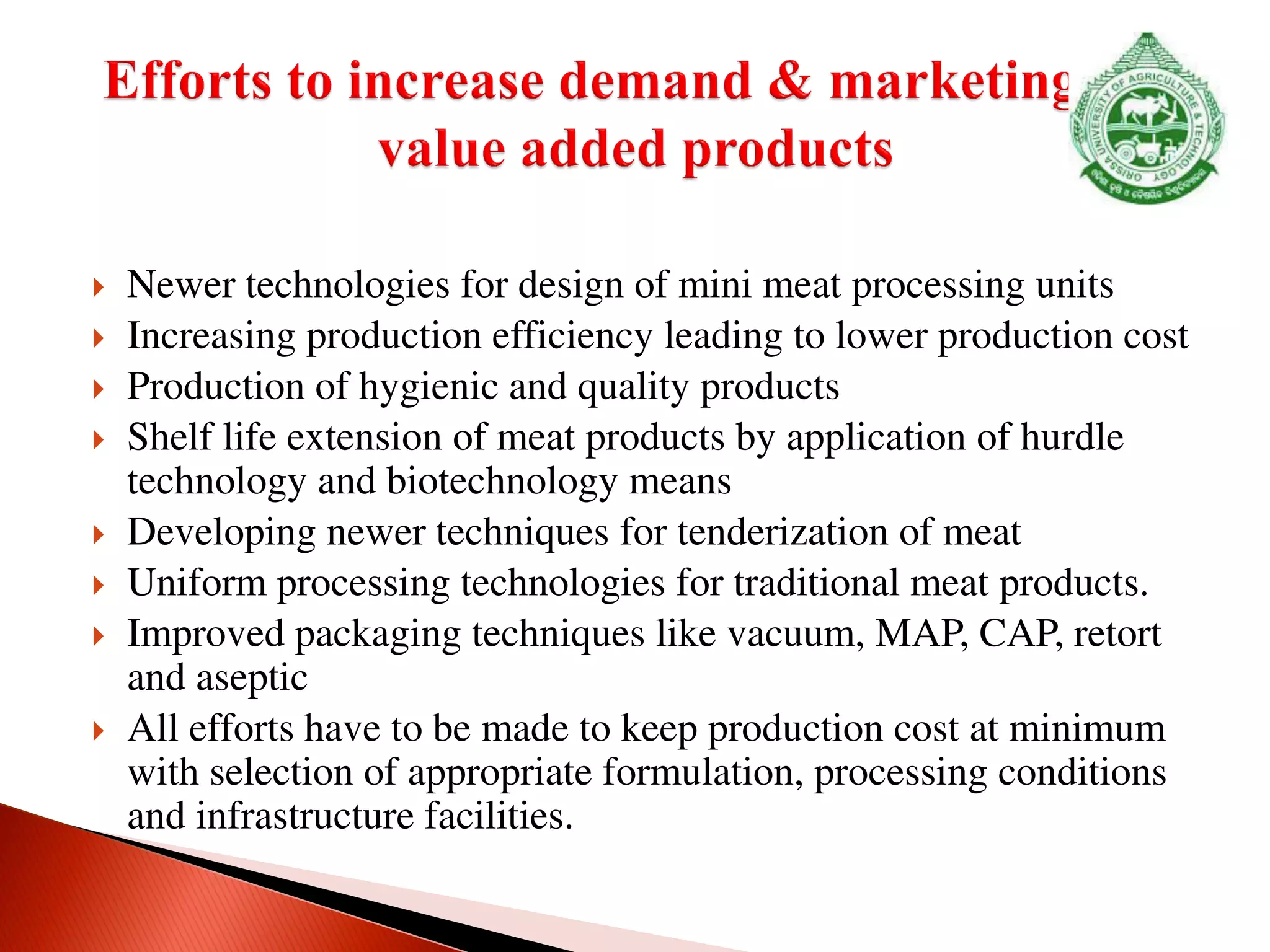  Newer technologies for design of mini meat processing units
 Increasing production efficiency leading to lower production cost
 Production of hygienic and quality products
 Shelf life extension of meat products by application of hurdle
technology and biotechnology means
 Developing newer techniques for tenderization of meat
 Uniform processing technologies for traditional meat products.
 Improved packaging techniques like vacuum, MAP, CAP, retort
and aseptic
 All efforts have to be made to keep production cost at minimum
with selection of appropriate formulation, processing conditions
and infrastructure facilities.
 