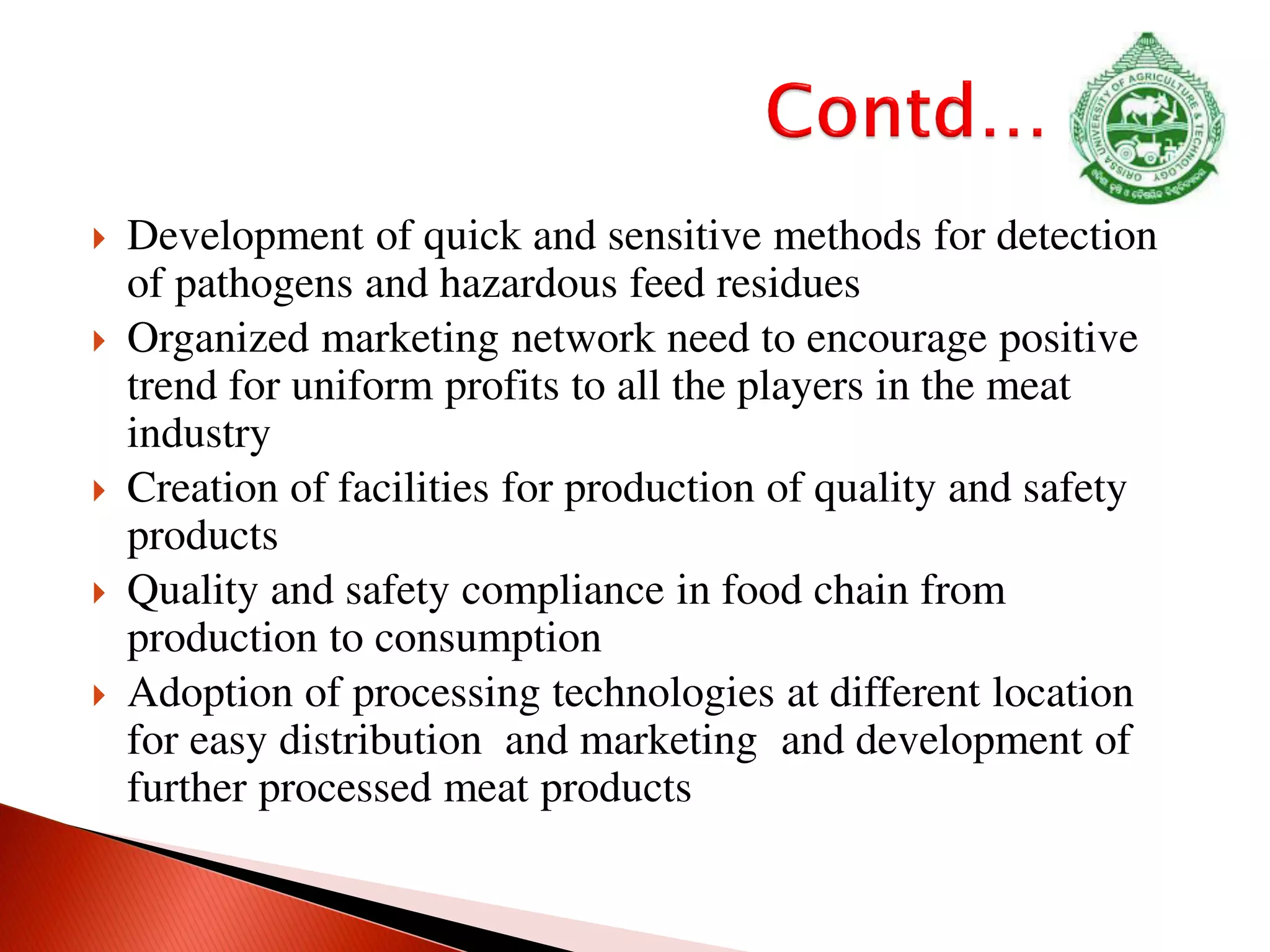  Development of quick and sensitive methods for detection
of pathogens and hazardous feed residues
 Organized marketing network need to encourage positive
trend for uniform profits to all the players in the meat
industry
 Creation of facilities for production of quality and safety
products
 Quality and safety compliance in food chain from
production to consumption
 Adoption of processing technologies at different location
for easy distribution and marketing and development of
further processed meat products
 