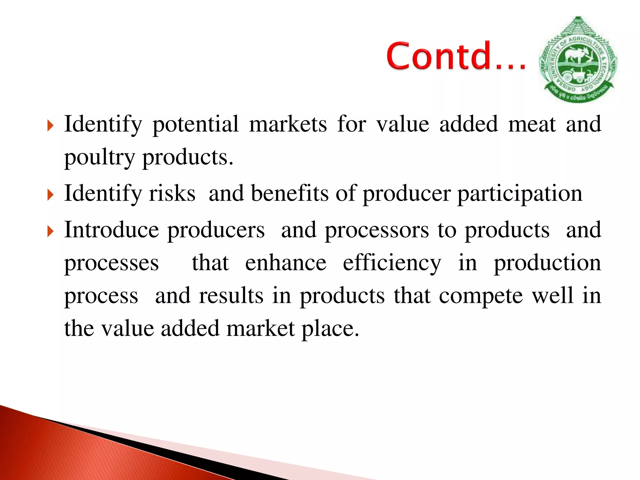  Identify potential markets for value added meat and
poultry products.
 Identify risks and benefits of producer participation
 Introduce producers and processors to products and
processes that enhance efficiency in production
process and results in products that compete well in
the value added market place.
 