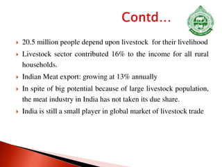  20.5 million people depend upon livestock for their livelihood
 Livestock sector contributed 16% to the income for all rural
households.
 Indian Meat export: growing at 13% annually
 In spite of big potential because of large livestock population,
the meat industry in India has not taken its due share.
 India is still a small player in global market of livestock trade
 