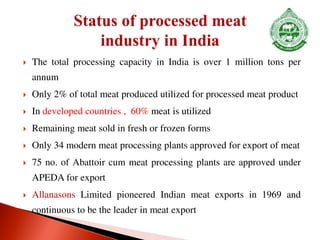  The total processing capacity in India is over 1 million tons per
annum
 Only 2% of total meat produced utilized for processed meat product
 In developed countries , 60% meat is utilized
 Remaining meat sold in fresh or frozen forms
 Only 34 modern meat processing plants approved for export of meat
 75 no. of Abattoir cum meat processing plants are approved under
APEDA for export
 Allanasons Limited pioneered Indian meat exports in 1969 and
continuous to be the leader in meat export
 