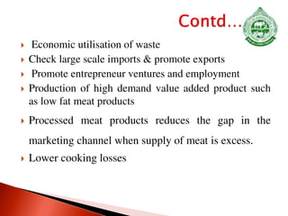  Economic utilisation of waste
 Check large scale imports & promote exports
 Promote entrepreneur ventures and employment
 Production of high demand value added product such
as low fat meat products
 Processed meat products reduces the gap in the
marketing channel when supply of meat is excess.
 Lower cooking losses
 