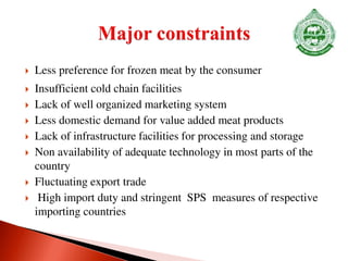  Less preference for frozen meat by the consumer
 Insufficient cold chain facilities
 Lack of well organized marketing system
 Less domestic demand for value added meat products
 Lack of infrastructure facilities for processing and storage
 Non availability of adequate technology in most parts of the
country
 Fluctuating export trade
 High import duty and stringent SPS measures of respective
importing countries
 