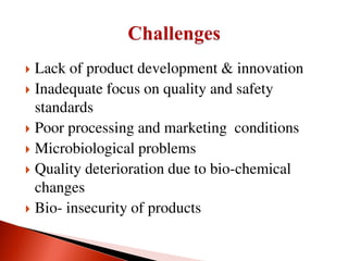  Lack of product development & innovation
 Inadequate focus on quality and safety
standards
 Poor processing and marketing conditions
 Microbiological problems
 Quality deterioration due to bio-chemical
changes
 Bio- insecurity of products
 