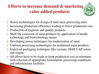  Newer technologies for design of mini meat processing units
 Increasing production efficiency leading to lower production cost
 Production of hygienic and quality products
 Shelf life extension of meat products by application of hurdle
technology and biotechnology means
 Developing newer techniques for tenderization of meat
 Uniform processing technologies for traditional meat products.
 Improved packaging techniques like vacuum, MAP, CAP, retort
and aseptic
 All efforts have to be made to keep production cost at minimum
with selection of appropriate formulation, processing conditions
and infrastructure facilities.
 