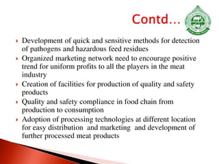 Development of quick and sensitive methods for detection
of pathogens and hazardous feed residues
 Organized marketing network need to encourage positive
trend for uniform profits to all the players in the meat
industry
 Creation of facilities for production of quality and safety
products
 Quality and safety compliance in food chain from
production to consumption
 Adoption of processing technologies at different location
for easy distribution and marketing and development of
further processed meat products
 