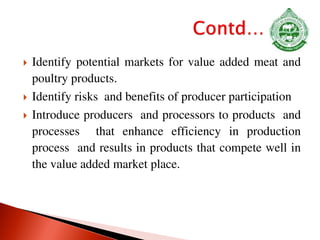  Identify potential markets for value added meat and
poultry products.
 Identify risks and benefits of producer participation
 Introduce producers and processors to products and
processes that enhance efficiency in production
process and results in products that compete well in
the value added market place.
 