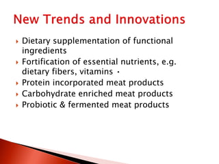 Dietary supplementation of functional
ingredients
 Fortification of essential nutrients, e.g.
dietary fibers, vitamins •
 Protein incorporated meat products
 Carbohydrate enriched meat products
 Probiotic & fermented meat products
 