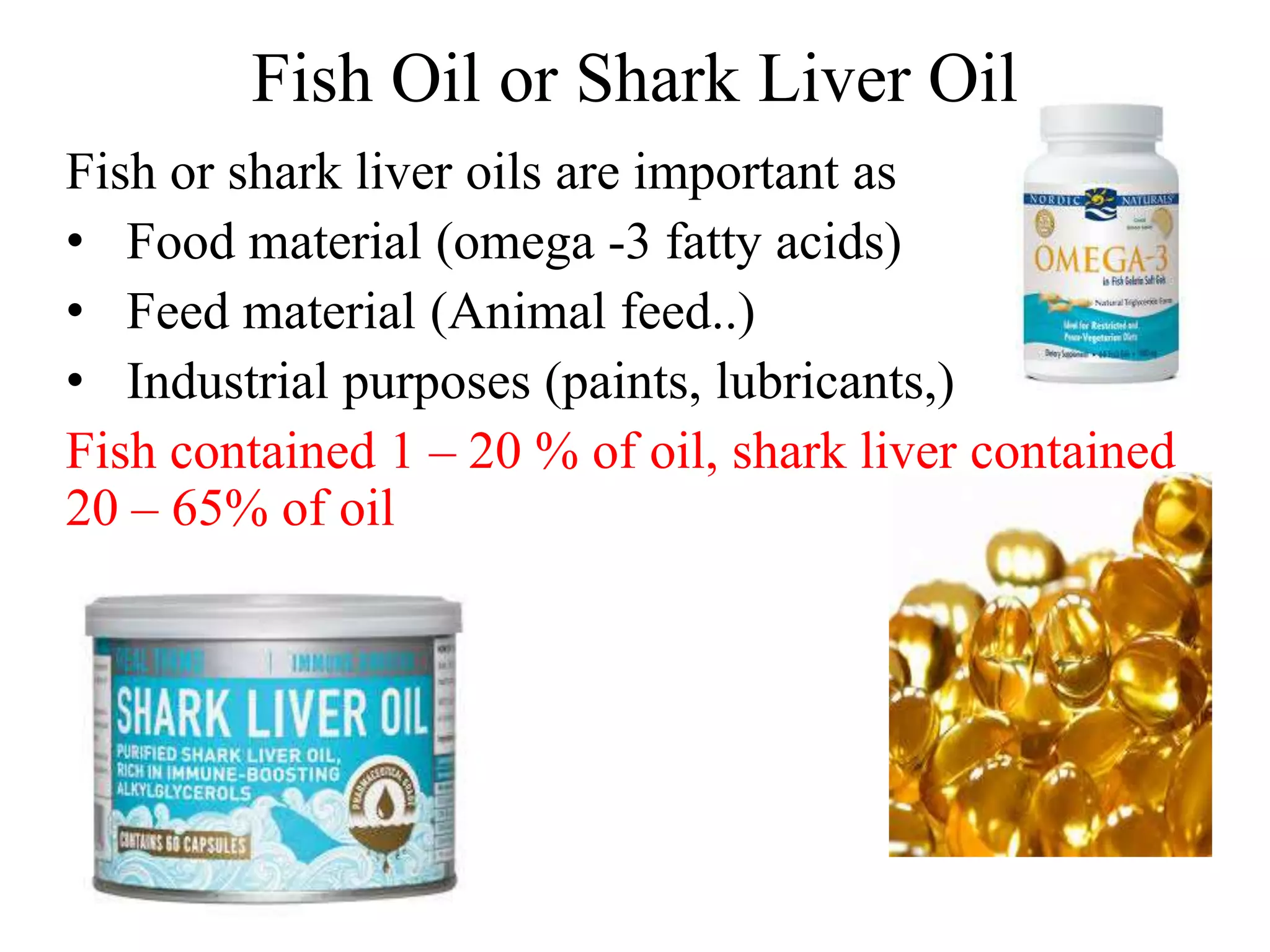 Fish Oil or Shark Liver Oil
Fish or shark liver oils are important as
• Food material (omega -3 fatty acids)
• Feed material (Animal feed..)
• Industrial purposes (paints, lubricants,)
Fish contained 1 – 20 % of oil, shark liver contained
20 – 65% of oil
 