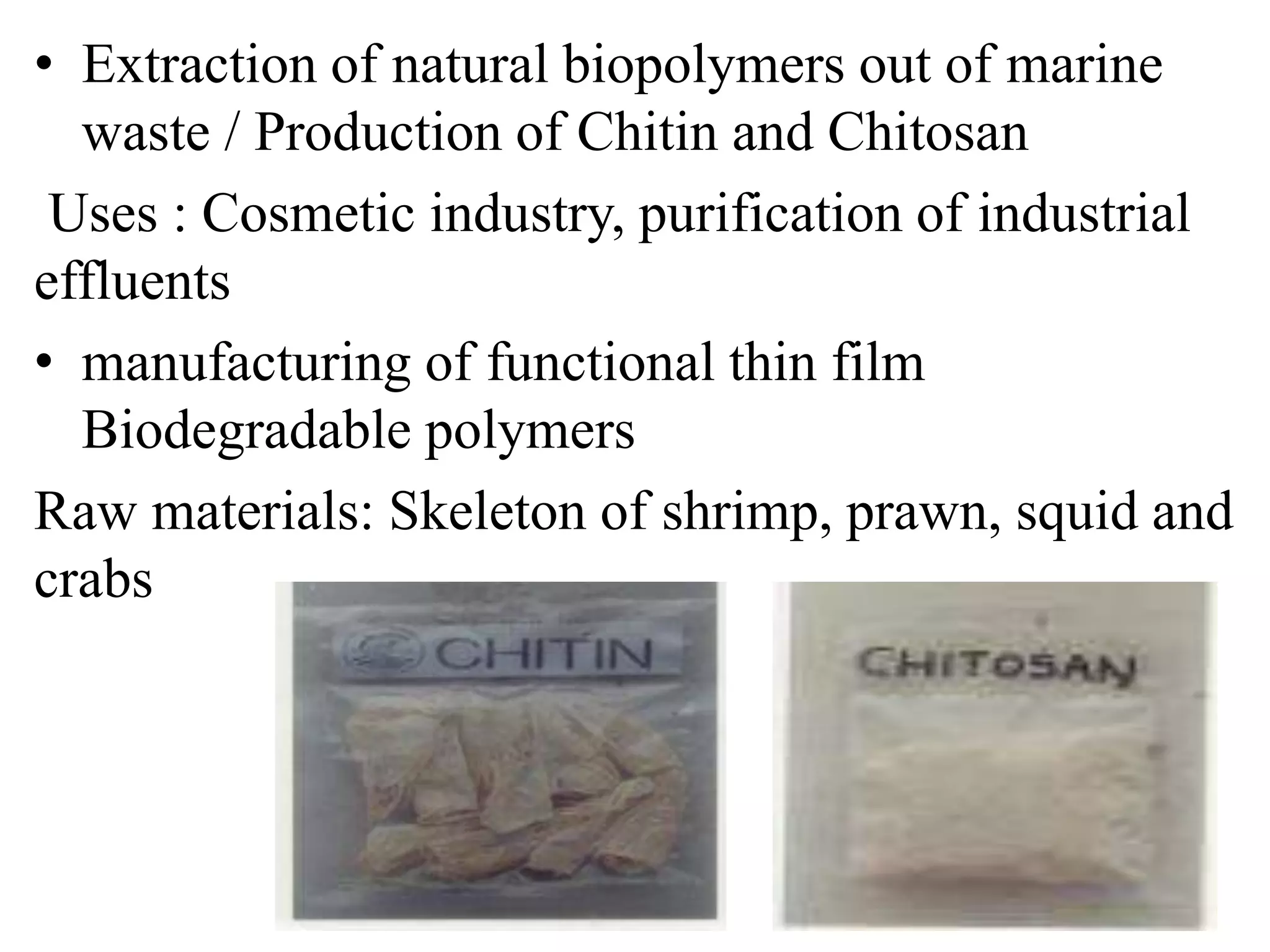 • Extraction of natural biopolymers out of marine
waste / Production of Chitin and Chitosan
Uses : Cosmetic industry, purification of industrial
effluents
• manufacturing of functional thin film
Biodegradable polymers
Raw materials: Skeleton of shrimp, prawn, squid and
crabs
 