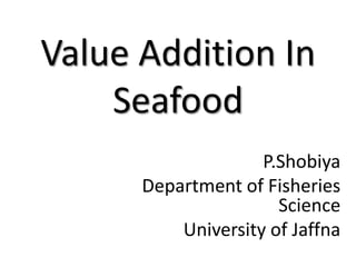Value Addition In
Seafood
P.Shobiya
Department of Fisheries
Science
University of Jaffna
 